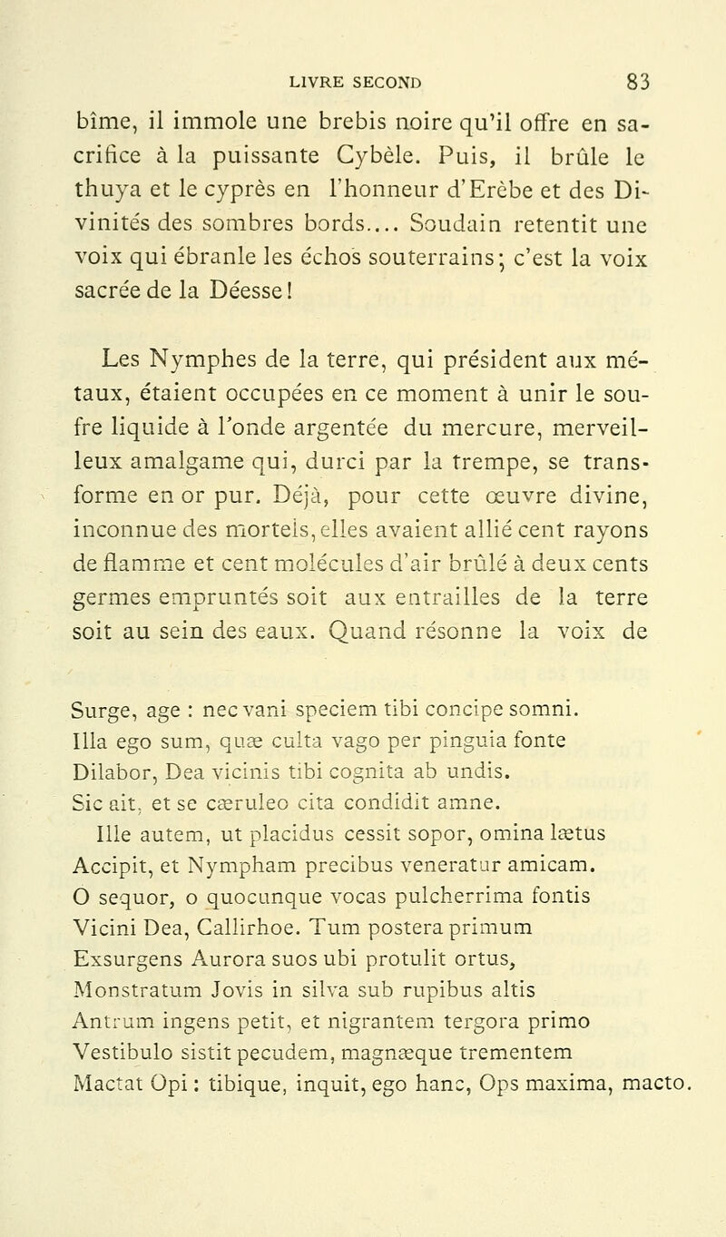 bîme, il immole une brebis noire qu'il offre en sa- crifice à la puissante Cybèle. Puis, il brûle le thuya et le cyprès en l'honneur d'Erèbe et des Di- vinités des sombres bords.... Soudain retentit une voix qui ébranle les échos souterrains; c'est la voix sacrée de la Déesse! Les Nymphes de la terre, qui président aux mé- taux, étaient occupées en ce moment à unir le sou- fre liquide à Tonde argentée du mercure, merveil- leux amalgame qui, durci par la trempe, se trans- forme en or pur. Déjà, pour cette œuvre divine, inconnue des morteis, elles avaient allié cent rayons de flamme et cent molécules d'air brûlé à deux cents germes empruntés soit aux entrailles de la terre soit au sein des eaux. Quand résonne la voix de Surge, âge : nec vani speciem tibi concipe somni. Illa ego sum, quae culta vago per pinguia fonte Dilabor, Dea vicinis tibi cognita ab undis. Sic ait. et se casruleo cita condidit amne. Ille autem, ut placidus cessit sopor, ominalœtus Accipit, et Nympham precibus veneratur amicam. O sequor, o quocunque vocas pulcherrima fontis Vicini Dea, Callirhoe. Tum postera primum Exsurgens Aurora suos ubi protulit ortus, Monstratum Jovis in silva sub rupibus altis Antrum ingens petit, et nigrantem tergora primo Vestibulo sistitpecudem, magnseque trementem Mactat Opi : tibique, inquit, ego hanc, Ops maxima, macto.