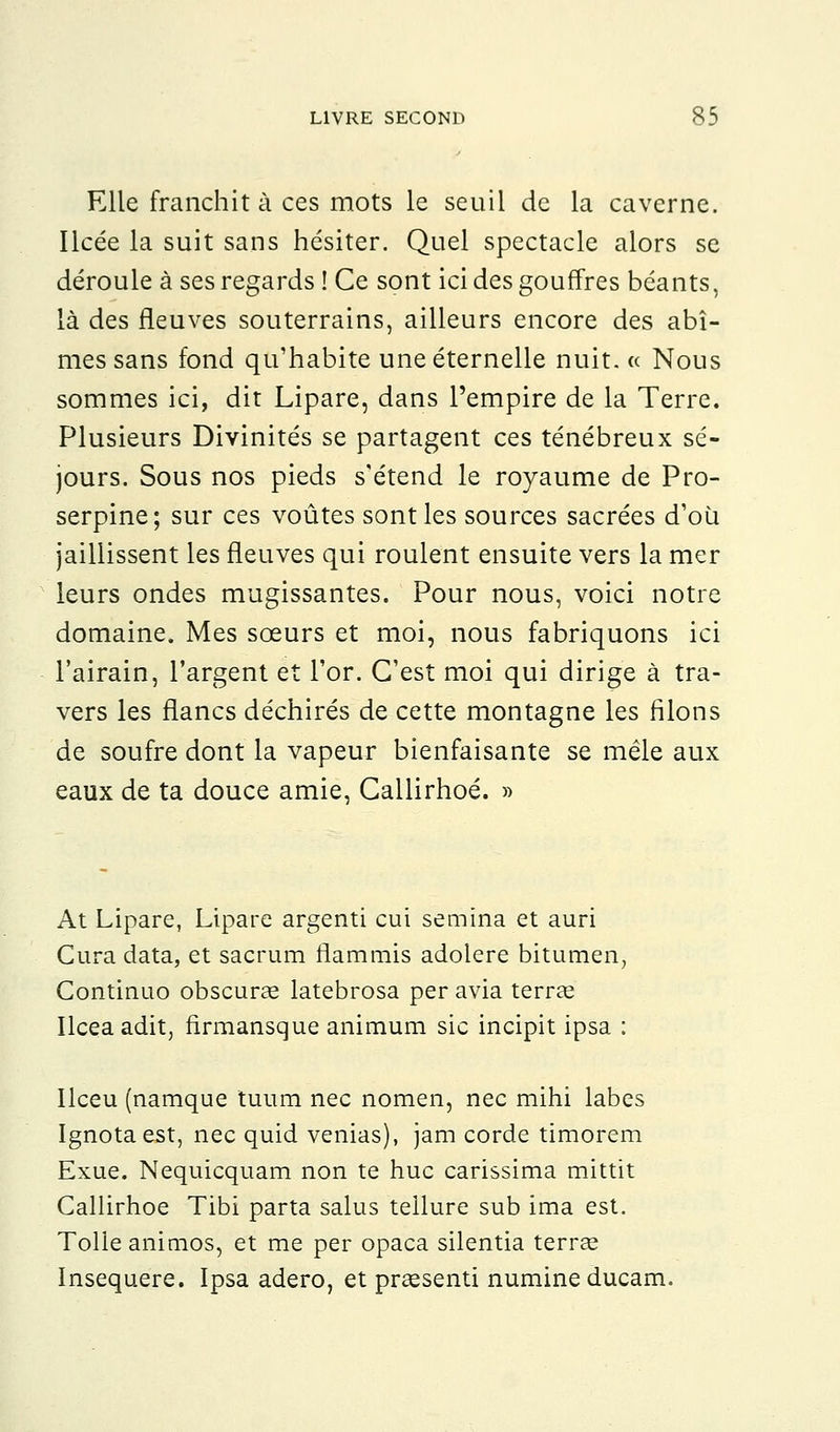 Elle franchit à ces mots le seuil de la caverne. Ilcée la suit sans hésiter. Quel spectacle alors se déroule à ses regards ! Ce sont ici des gouffres béants, là des fleuves souterrains, ailleurs encore des abî- mes sans fond qu'habite une éternelle nuit. « Nous sommes ici, dit Lipare, dans l'empire de la Terre. Plusieurs Divinités se partagent ces ténébreux sé- jours. Sous nos pieds s'étend le royaume de Pro- serpine; sur ces voûtes sont les sources sacrées d'où jaillissent les fleuves qui roulent ensuite vers la mer leurs ondes mugissantes. Pour nous, voici notre domaine. Mes sœurs et moi, nous fabriquons ici l'airain, l'argent et l'or. C'est moi qui dirige à tra- vers les flancs déchirés de cette montagne les filons de soufre dont la vapeur bienfaisante se mêle aux eaux de ta douce amie, Callirhoé. » At Lipare, Lipare argenti cui semîna et auri Cura data, et sacrum flammis adolere bitumen, Continuo obscuras latebrosa per avia terrae Ilceaadit, firmansque animum sic incipit ipsa : Ilceu (namque tuum nec nomen, nec mihi labes Ignotaest, nec quid venias), jam corde timorem Exue. Nequicquam non te hue carissima mittit Callirhoé Tibi parta salus tellure sub ima est. Toile animos, et me per opaca silentia terrée Insequere. Ipsa adero, et preesenti numineducam.