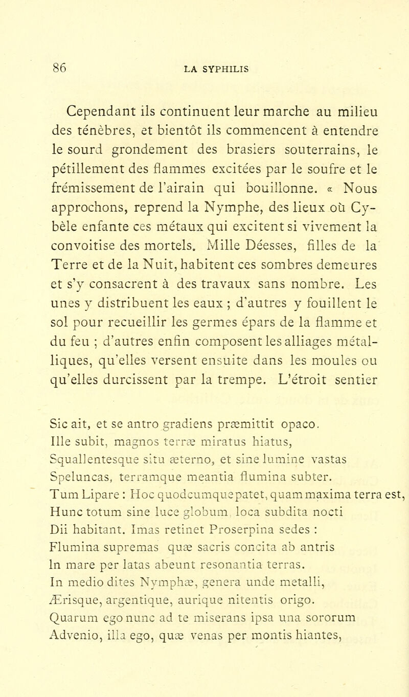 Cependant ils continuent leur marche au milieu des ténèbres, et bientôt ils commencent à entendre le sourd grondement des brasiers souterrains, le pétillement des flammes excitées par le soufre et le frémissement de l'airain qui bouillonne. « Nous approchons, reprend la Nymphe, des lieux où Cy- bèle enfante ces métaux qui excitent si vivement la convoitise des mortels. Mille Déesses, filles de la Terre et de la Nuit, habitent ces sombres demeures et s'y consacrent à des travaux sans nombre. Les unes y distribuent les eaux ; d'autres y fouillent le sol pour recueillir les germes épars de la flamme et du feu ; d'autres enfin composent les alliages métal- liques, qu'elles versent ensuite dans les moules ou qu'elles durcissent par la trempe. L'étroit sentier Sic ait, et se antro gradiens praemittit opaco. Ille subit, magnos terrée miratus hiatus, Squallentesque situ aeterno, et sinelumine vastas Speluncas, terramque meantia flumina subter. Tum Lipare : Hoc quodcumquepatet, quam maxima terra est, Hunctotum sine luce globum loca subdita nocti Dii habitant. ïmas retinet Proserpina sedes : Flumina supremas quae sacris concita ab antris In mare per latas abeunt resonantia terras. In medio dites Nymphae, gênera unde metalli, iErisque, argentique, aurique nitentis origo. Quarum ego nunc ad te miserans ipsa una sororum Advenio, illa ego, quas venas per montis hiantes,