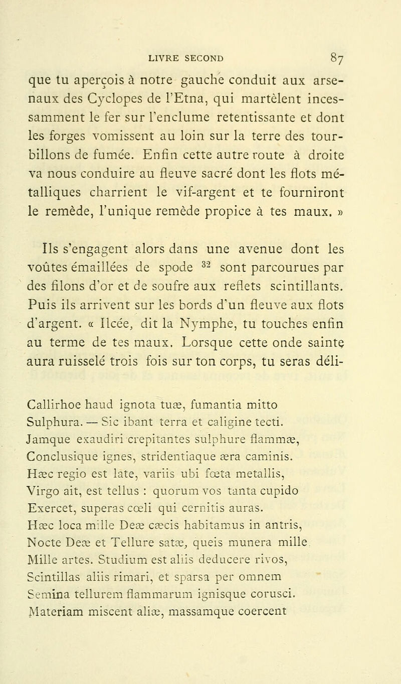 que tu aperçois à notre gauche conduit aux arse- naux des Cyclopes de l'Etna, qui martèlent inces- samment le fer sur l'enclume retentissante et dont les forges vomissent au loin sur la terre des tour- billons de fumée. Enfin cette autre route à droite va nous conduire au fleuve sacré dont les flots mé- talliques charrient le vif-argent et te fourniront le remède, l'unique remède propice à tes maux. » Ils s'engagent alors dans une avenue dont les voûtes émaillées de spode 3'2 sont parcourues par des filons d'or et de soufre aux reflets scintillants. Puis ils arrivent sur les bords d'un fleuve aux flots d'argent. « Ilcée, dit la Nymphe, tu touches enfin au terme de tes maux. Lorsque cette onde sainte aura ruisselé trois fois sur ton corps, tu seras déli- Callirhoe haud ignota tuae, fumantia mitto Sulphura. — Sic ibant terra et caligine tecti. Jamque exaudiri crépitantes sulphure fiaramse, Conclusîque ignés, stridentiaque aéra caminis. Hase regio est late, vàriis ubi fceta metallis, Virgo ait, est tellus : quorum vos tanta cupido Exercet, superas cceli qui cernitis auras. Heec loca mille Deae caecis habitamus in antris, Nocte Deas et Tellure sa tas, queis munera mille Mille artes. Studium est aliis deducere rivos, Scintillas aliis rimari, et sparsa per omnem Semina tellurem flammarum ignisque corusci. Materiam miscent alise, massamque coercent