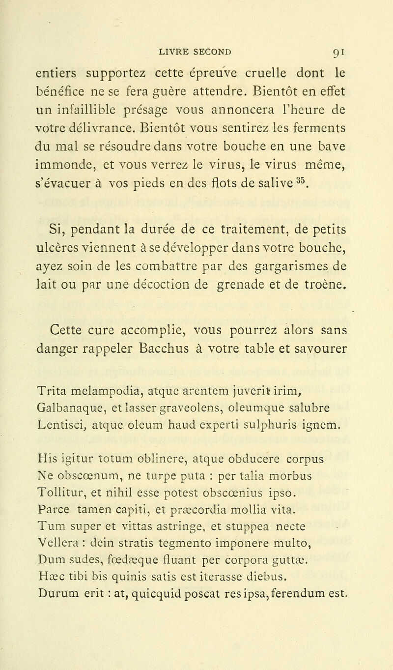 entiers supportez cette épreuve cruelle dont le bénéfice ne se fera guère attendre. Bientôt en effet un infaillible présage vous annoncera l'heure de votre délivrance. Bientôt vous sentirez les ferments du mal se résoudre dans votre bouche en une bave immonde, et vous verrez le virus, le virus même, s'évacuer à vos pieds en des flots de salive35. Si, pendant la durée de ce traitement, de petits ulcères viennent à se développer dans votre bouche, ayez soin de les combattre par des gargarismes de lait ou par une décoction de grenade et de troène. Cette cure accomplie, vous pourrez alors sans danger rappeler Bacchus à votre table et savourer Trita melampodia, atque arentem juverifc irim, Galbanaque, et lasser graveolens, oleumque salubre Lentisci, atque. oleum haud experti sulphuris ignem. His igitur totum oblinere, atque obducere corpus Ne obsccenum, ne turpe puta : per talia morbus Tollitur, et nihil esse potest obsccenius ipso. Parce tamen capiti, et prgecordia mollia vita. Tum super et vittas astringe, et stuppea necte Vellera : dein stratis tegmento imponere multo, Dum sudes, fœdaeque fluant per corpora guttse. Hcec tibi bis quinis satis est itérasse diebus. Durum erit : at, quicquid poscat resipsa,ferendum est.