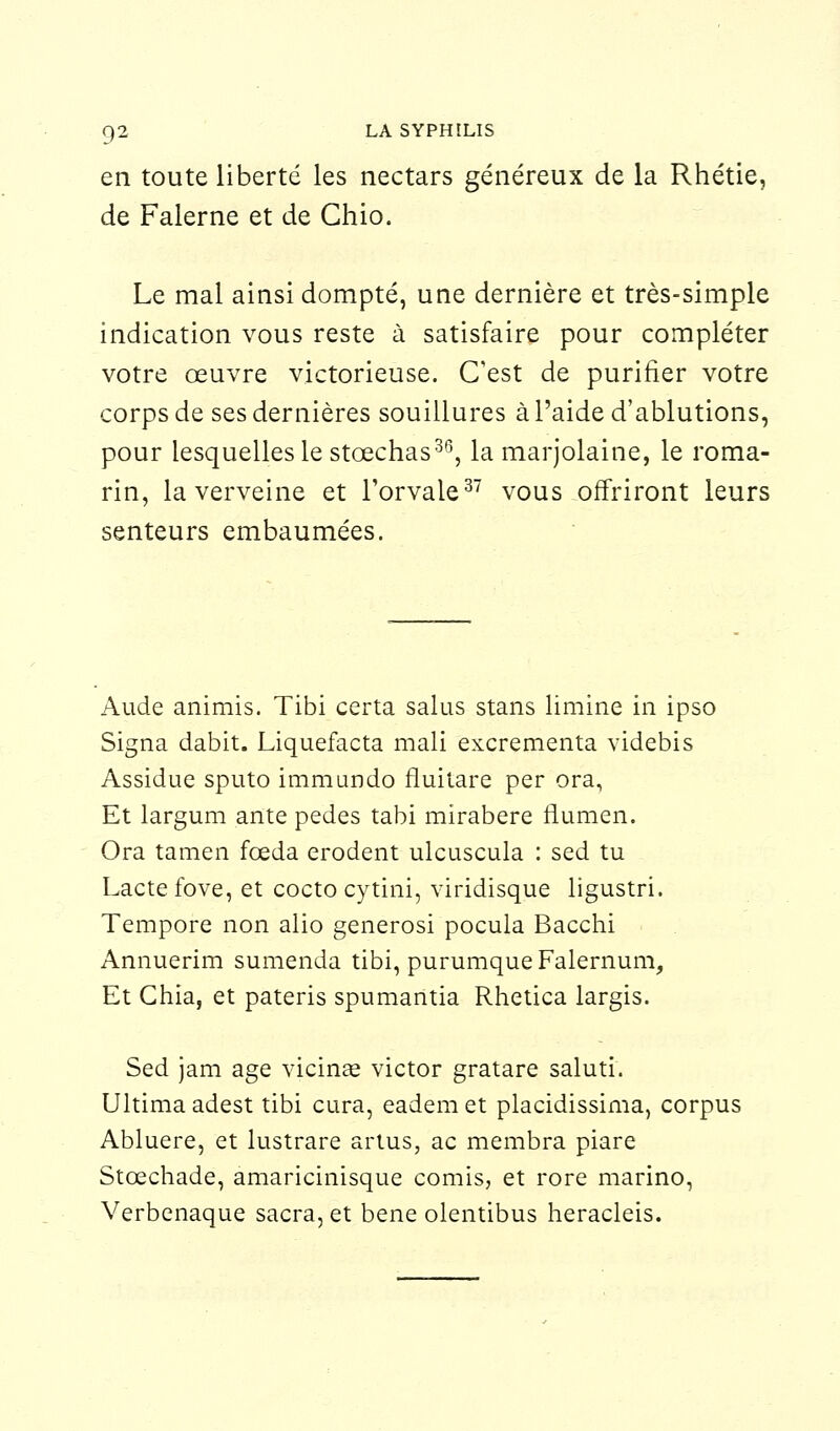 en toute liberté les nectars généreux de la Rhétie, de Falerne et de Ghio. Le mal ainsi dompté, une dernière et très-simple indication vous reste à satisfaire pour compléter votre œuvre victorieuse. C'est de purifier votre corps de ses dernières souillures à l'aide d'ablutions, pour lesquelles le stœchas36, la marjolaine, le roma- rin, la verveine et l'orvale37 vous offriront leurs senteurs embaumées. Aude animis. Tibi certa salus stans limine in ipso Signa dabit. Liquefacta mali excrementa videbis Assidue sputo immundo fluitare per ora, Et largum ante pedes tabi mirabere flumen. Ora tamen fœda erodent ulcuscula : sed tu Lacté fove, et cocto cytinî, viridisque ligustri. Tempore non alio generosi pocula Bacchi Annuerim sumenda tibi, purumqueFalernum, Et Ghia, et pateris spumantia Rhetica largis. Sed jam âge vicinae victor gratare saluti. Ultima adest tibi cura, eadem et placidissima, corpus Abluere, et lustrare artus, ac membra piare Stœchade, amaricinisque comis, et rore marino, Verbenaque sacra, et bene olentibus heracleis.