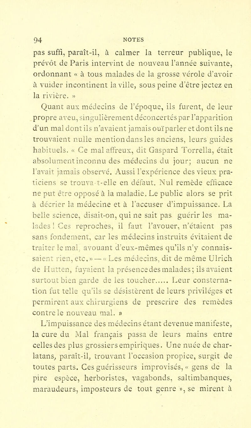 pas suffi, paraît-il, à calmer la terreur publique, le prévôt de Paris intervint de nouveau l'année suivante, ordonnant « à tous malades de la grosse vérole d'avoir à vuider incontinent la ville, sous peine d'être jectez en la rivière. » Quant aux médecins de l'époque, ils furent, de leur propre aveu, singulièrement déconcertés par l'apparition d'un mal dont ils n'avaient jamais ouïparler et dont ils ne trouvaient nulle mention dans les anciens, leurs guides habituels. « Ce mai affreux, dit Gaspard Torrelia, était absolument inconnu des médecins du jour; aucun ne l'avait jamais observé. Aussi l'expérience des vieux pra- ticiens se trouva-t-elle en défaut. Nul remède efficace ne put être opposé à la maladie. Le public alors se prit à décrier la médecine et à l'accuser d'impuissance. La belle science, disait-on, qui ne sait pas guérir les ma- lades ! Ces reproches, il faut l'avouer, n'étaient pas sans fondement, car les médecins instruits évitaient de traiter le mal. avouant d'eux-mêmes qu'ils n'y connais- saient rien, etc.» — « Les médecins, dit de même Ulrich de Hutten, fuyaient la présence des malades; ils avaient surtout bien garde de les toucher Leur consterna- tion fut telle qu'ils se désistèrent de leurs privilèges et permirent aux chirurgiens de prescrire des remèdes contre le nouveau mal. » L'impuissance des médecins étant devenue manifeste, la cure du Mal français passa de leurs mains entre celles des plus grossiers empiriques. Une nuée de char- latans, paraît-il, trouvant l'occasion propice, surgit de toutes parts. Ces guérisseurs improvisés, « gens de la pire espèce, herboristes, vagabonds, saltimbanques, maraudeurs, imposteurs de tout genre », se mirent à