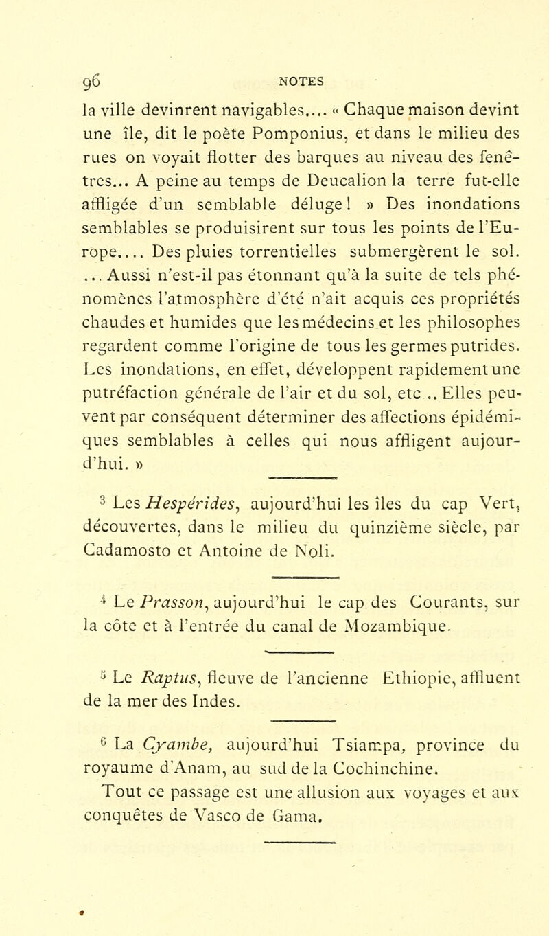 la ville devinrent navigables.... « Chaque maison devint une île, dit le poète Pomponius, et dans le milieu des rues on voyait flotter des barques au niveau des fenê- tres... A peine au temps de Deucalionla terre fut-elle affligée d'un semblable déluge ! » Des inondations semblables se produisirent sur tous les points de l'Eu- rope Des pluies torrentielles submergèrent le sol. ... Aussi n'est-il pas étonnant qu'à la suite de tels phé- nomènes l'atmosphère d'été n'ait acquis ces propriétés chaudes et humides que les médecins et les philosophes regardent comme l'origine de tous les germes putrides. Les inondations, en effet, développent rapidement une putréfaction générale de l'air et du sol, etc.. Elles peu- vent par conséquent déterminer des affections épidémi- ques semblables à celles qui nous affligent aujour- d'hui. » 3 Les Hespérides, aujourd'hui les îles du cap Vert, découvertes, dans le milieu du quinzième siècle, par Cadamosto et Antoine de Noli. 4 Le Prasson, aujourd'hui le cap des Courants, sur la côte et à l'entrée du canal de Mozambique. 3 Le Raptus, fleuve de l'ancienne Ethiopie, affluent de la merdes Indes. c La Cyambe, aujourd'hui Tsiampa, province du royaume d'Anam, au sud de la Cochinchine. Tout ce passage est une allusion aux voyages et aux conquêtes de Vasco de Gama.