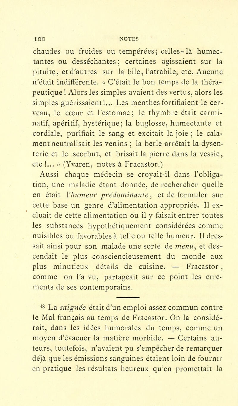 chaudes ou froides ou tempérées; celles-là humec- tantes ou desséchantes ; certaines agissaient sur la pituite, et d'autres sur la bile, l'atrabile, etc. Aucune n'était indifférente. « C'était le bon temps de la théra- peutique ! Alors les simples avaient des vertus, alors les simples guérissaient!... Les menthes fortifiaient le cer- veau, le cœur et l'estomac ; le thymbre était carmi- natif, apéritif, hystérique; la buglosse, humectante et cordiale, purifiait le sang et excitait la joie ; le cala- ment neutralisait les venins ; la berle arrêtait la dysen- terie et le scorbut, et brisait la pierre dans la vessie, etc !... » (Yvaren, notes à Fracastor.) Aussi chaque médecin se croyait-il dans l'obliga- tion, une maladie étant donnée, de rechercher quelle en était l'humeur prédominante, et de formuler sur cette base un genre d'alimentation appropriée. Il ex- cluait de cette alimentation ou il y faisait entrer toutes les substances hypothétiquement considérées comme nuisibles ou favorables à telle ou telle humeur. Il dres- sait ainsi pour son malade une sorte de menu, et des- cendait le plus consciencieusement du monde aux plus minutieux détails de cuisine. — Fracastor, comme on l'a vu, partageait sur ce point les erre- ments de ses contemporains. 18 La saignée était d'un emploi assez commun contre le Mal français au temps de Fracastor. On la considé- rait, dans les idées humorales du temps, comme un moyen d'évacuer la matière morbide. — Certains au- teurs, toutefois, n'avaient pu s'empêcher de remarquer déjà que les émissions sanguines étaient loin de fournir en pratique les résultats heureux qu'en promettait la