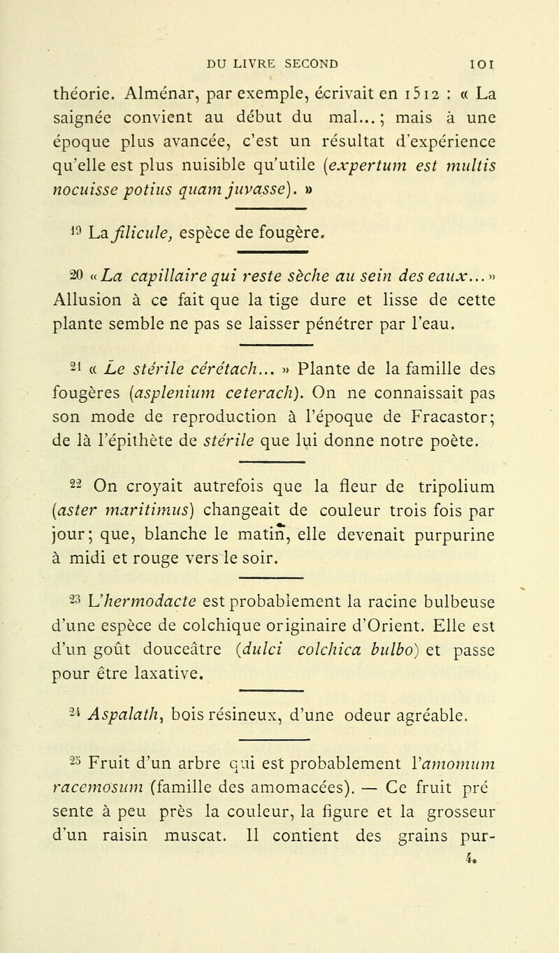 théorie. Alménar, par exemple, écrivait en 1512 : « La saignée convient au début du mal...; mais à une époque plus avancée, c'est un résultat d'expérience qu'elle est plus nuisible qu'utile (expertum est multis nocaisse potius quamjuvasse). » 19 La filicule, espèce de fougère. 20 «La capillaire qui reste sèche au sein des eaux...» Allusion à ce fait que la tige dure et lisse de cette plante semble ne pas se laisser pénétrer par l'eau. 21 « Le stérile cérétach... » Plante de la famille des fougères (asplenium ceterach). On ne connaissait pas son mode de reproduction à l'époque de Fracastor; de là l'épithète de stérile que lui donne notre poète. 22 On croyait autrefois que la fleur de tripolium {aster maritimus) changeait de couleur trois fois par jour; que, blanche le matin, elle devenait purpurine à midi et rouge vers le soir. 23 L'hermodacte est probablement la racine bulbeuse d'une espèce de colchique originaire d'Orient. Elle est d'un goût douceâtre (dulci colchica bulbo) et passe pour être laxative. 24 Aspalath, bois résineux, d'une odeur agréable. 23 Fruit d'un arbre qui est probablement Yamomum racemosum (famille des amomacées). — Ce fruit pré sente à peu près la couleur, la figure et la grosseur d'un raisin muscat. Il contient des grains pur-