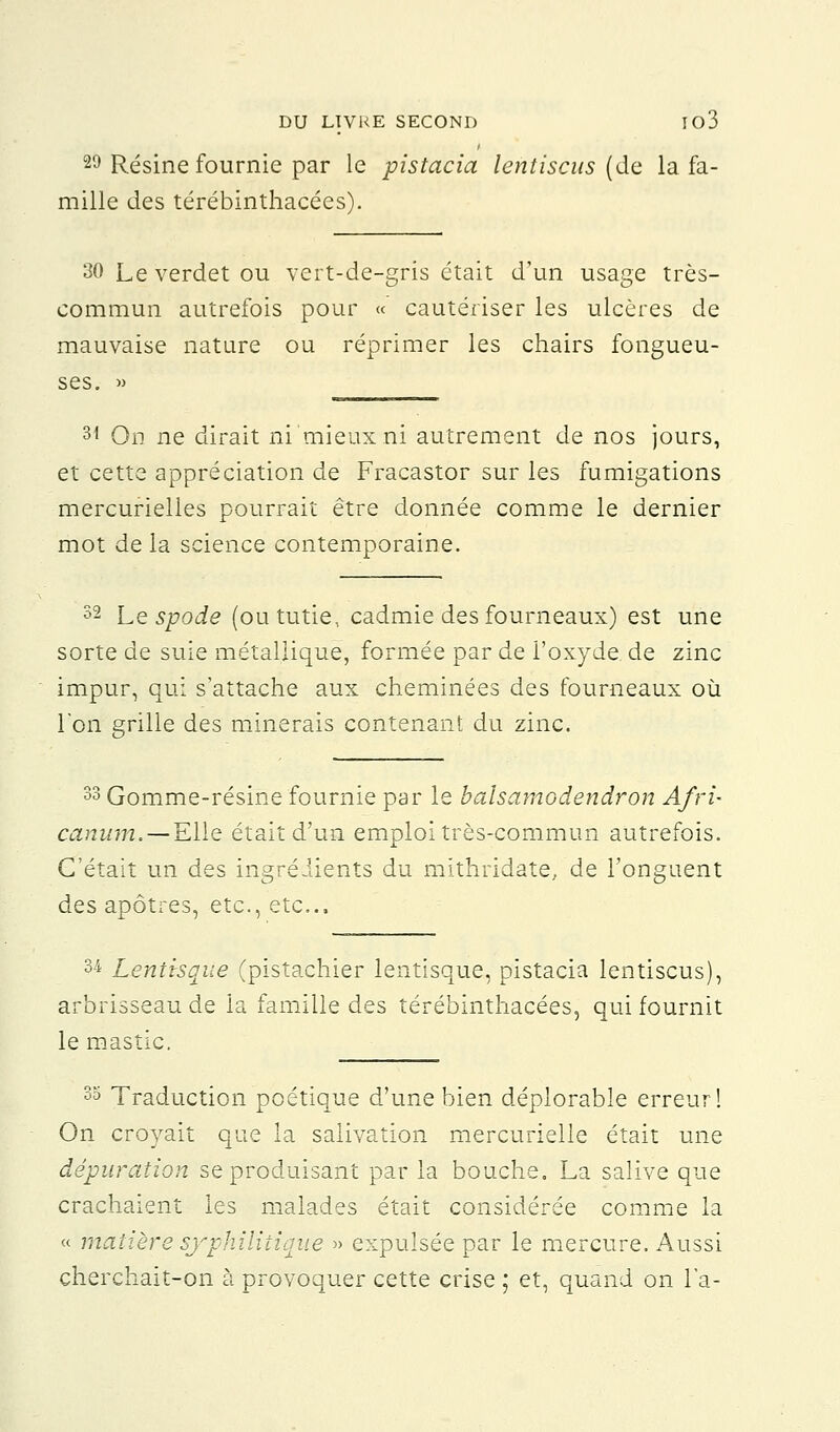 29 Résine fournie par le pistacia lentiscus (de la fa- mille des térébinthacées). 30 Le verdet ou vert-de-gris était d'un usage très- commun autrefois pour « cautériser les ulcères de mauvaise nature ou réprimer les chairs fongueu- ses. » ______ 31 On ne dirait ni mieux ni autrement de nos jours, et cette appréciation de Fracastor sur les fumigations mercurielles pourrait être donnée comme le dernier mot de la science contemporaine. 32 Le spode (ou tutie, cadmie des fourneaux) est une sorte de suie métallique, formée par de l'oxyde de zinc impur, qui s'attache aux cheminées des fourneaux où l'on grille des minerais contenant du zinc. 33 Gomme-résine fournie par le baisamodendron A/ri- canum. — Elle était d'un emploi très-commun autrefois. C'était un des ingrédients du mithridate, de l'onguent des apôtres, etc., etc., 34 Lentisque (pistachier lentisque, pistacia lentiscus), arbrisseau de la famille des térébinthacées, qui fournit le mastic. 35 Traduction poétique d'une bien déplorable erreur 1 On croyait que la salivation mercurielle était une dépuration se produisant par la bouche. La salive que crachaient les malades était considérée comme la « matière syphilitique » expulsée par le mercure. Aussi cherchait-on à provoquer cette crise ; et, quand on l'a-