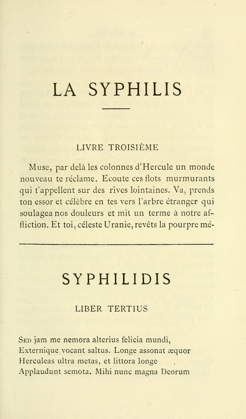 LA SYPHILIS LIVRE TROISIEME Muse, par delà les colonnes d'Hercule un monde nouveau te réclame. Ecoute ces flots murmurants qui t'appellent sur des rives lointaines. Va, prends ton essor et célèbre en tes vers l'arbre étranger qui soulagea nos douleurs et mit un terme à notre af- fliction. Et toi, céleste Uranie, revêts la pourpre mé- SYPHILIDIS LIBER TERTIUS Sed jam me nemora alterius felicia mundi, Externique vocant saltus. Longe assonat aaquor Herculeas ultra metas, et littora longe Applaudunt semota. Mihi nunc magna Deorum