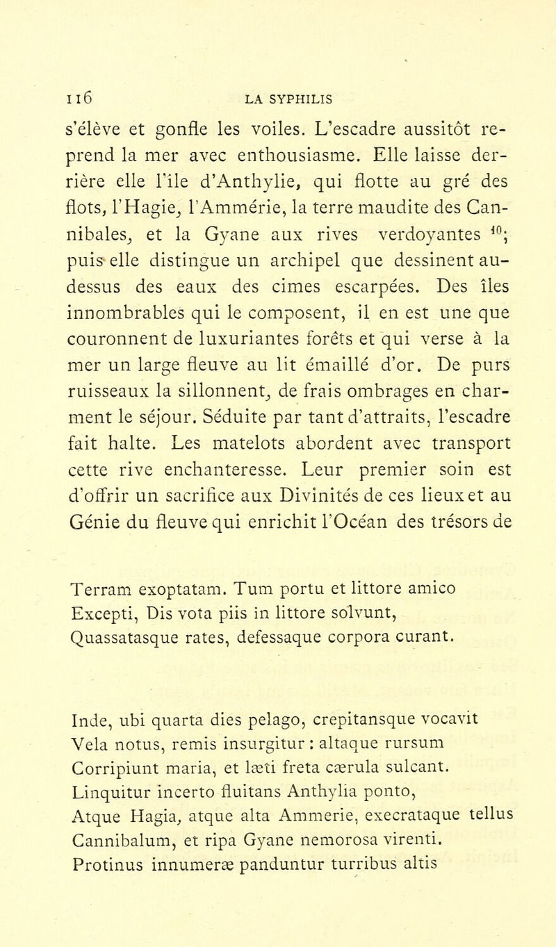 s'élève et gonfle les voiles. L'escadre aussitôt re- prend la mer avec enthousiasme. Elle laisse der- rière elle Tile d'Anthylie, qui flotte au gré des flots, l'Hagie,, l'Ammérie, la terre maudite des Can- nibales,, et la Gyane aux rives verdoyantes i0; puis elle distingue un archipel que dessinent au- dessus des eaux des cimes escarpées. Des îles innombrables qui le composent, il en est une que couronnent de luxuriantes forêts et qui verse à la mer un large fleuve au lit émaillé d'or. De purs ruisseaux la sillonnent^ de frais ombrages en char- ment le séjour. Séduite par tant d'attraits, l'escadre fait halte. Les matelots abordent avec transport cette rive enchanteresse. Leur premier soin est d'offrir un sacrifice aux Divinités de ces lieux et au Génie du fleuve qui enrichit l'Océan des trésors de Terram exoptatam. Tum portu et littore amico Excepti, Dis vota piis in littore solvunt, Quassatasque rates, defessaque corpora curant. Inde, ubi quarta dies pelago, crepitansque vocavit Vêla notus, remis insurgitur : altaque rursum Corripiunt maria, et lséti fréta caerula sulcant. Linquitur incerto fluitans Anthylia ponto, Atque Hagia, atque alta Ammerie, execrataque tellus Cannibalum, et ripa Gyane nemorosa virenti. Protinus innumerae panduntur turribus altis