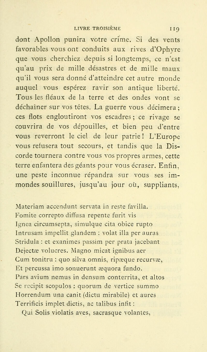 dont Apollon punira votre crime. Si des vents favorables vous ont conduits aux rives d'Ophyre que vous cherchiez depuis si longtemps, ce n'est qu'au prix de mille désastres et de mille maux qu'il vous sera donné d'atteindre cet autre monde auquel vous espérez ravir son antique liberté. Tous les fléaux de la terre et des ondes vont se déchaîner sur vos têtes. La guerre vous décimera ; ces flots engloutiront vos escadres ; ce rivage se couvrira de vos dépouilles, et bien peu d'entre vous reverront le ciel de leur patrie! L'Europe vous refusera tout secours, et tandis que la Dis- corde tournera contre vous vos propres armes, cette terre enfantera des géants pour vous écraser. Enfin, une peste inconnue répandra sur vous ses im- mondes souillures, jusqu'au jour où, suppliants, Materiam accendunt servata in reste favilla. Fomite correpto diffusa repente furit vis Ignea circumsepta, simulque cita obice rupto Intrusam impellit glandem : volât illa per auras Stridula : et exanimes passim per prata jacebant Dejectae volucres. Magno micat ignibus aer Cum tonitru : quo silva omnis, ripaeque recurvae, Et percussa imo sonuerunt aequora fundo. Pars avium nemus in densum conterrita, et altos Se recipit scopulos : quorum de vertice summo Horrendum una canit (dictu mirabile) et aures Terrificis implet dictis, ac talibus infit : Qui Solis violatis aves, sacrasque volantes,