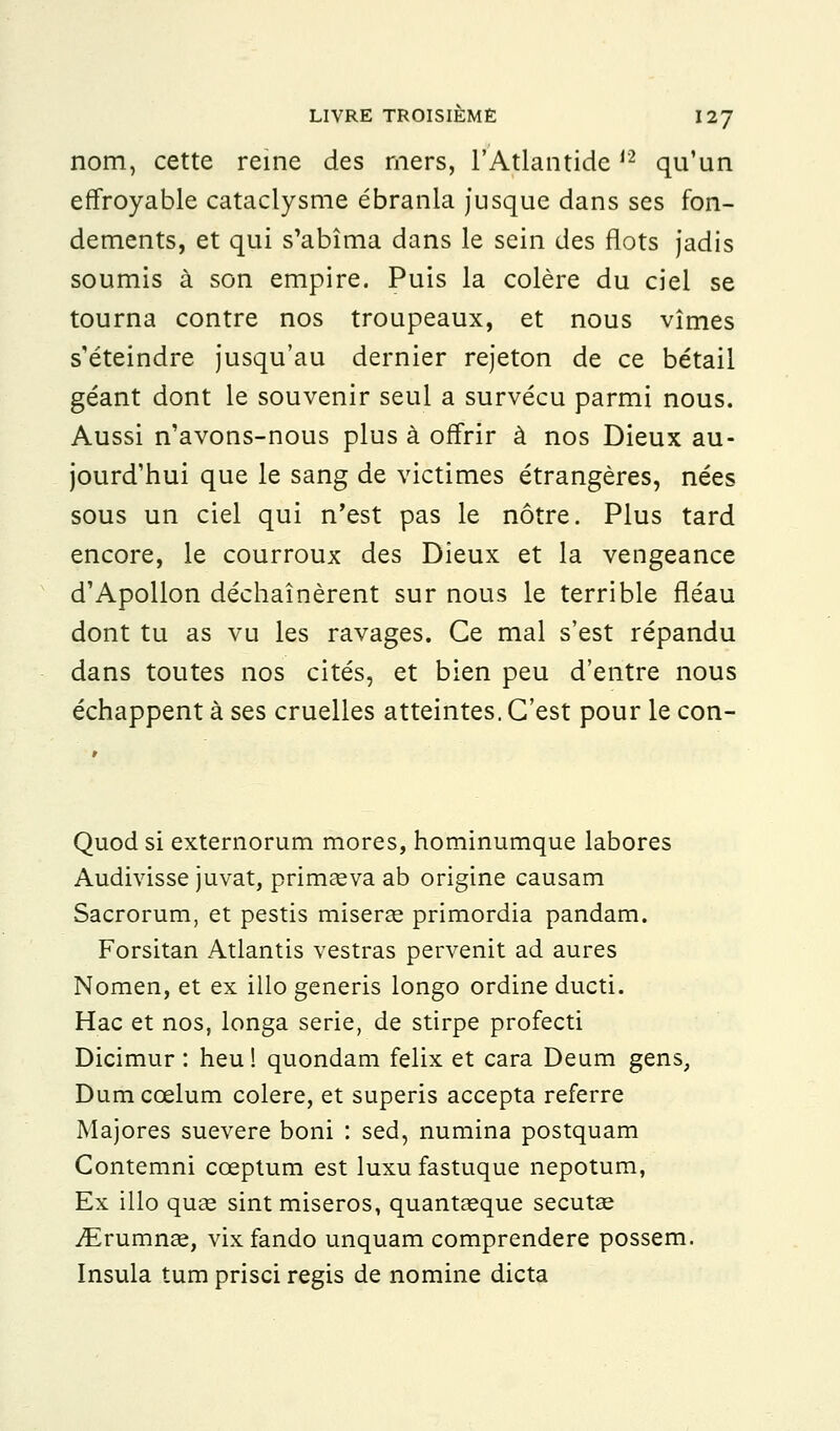 nom, cette reine des mers, l'Atlantide,2 qu'un effroyable cataclysme ébranla jusque dans ses fon- dements, et qui s'abîma dans le sein des flots jadis soumis à son empire. Puis la colère du ciel se tourna contre nos troupeaux, et nous vîmes s'éteindre jusqu'au dernier rejeton de ce bétail géant dont le souvenir seul a survécu parmi nous. Aussi n'avons-nous plus à offrir à nos Dieux au- jourd'hui que le sang de victimes étrangères, nées sous un ciel qui n'est pas le nôtre. Plus tard encore, le courroux des Dieux et la vengeance d'Apollon déchaînèrent sur nous le terrible fléau dont tu as vu les ravages. Ce mal s'est répandu dans toutes nos cités, et bien peu d'entre nous échappent à ses cruelles atteintes. C'est pour le con- Quod si externorum mores, hominumque labores Audivisse juvat, primasva ab origine causam Sacrorum, et pestis miseras primordia pandam. Forsitan Atlantis vestras pervenit ad aures Nomen, et ex illo generis longo ordine ducti. Hac et nos, longa série, de stirpe profecti Dicimur : heu ! quondam felix et cara Deum gens, Dum cœlum colère, et superis accepta referre Majores suevere boni : sed, numina postquam Contemni cœptum est luxu fastuque nepotum, Ex illo quaî sint miseros, quantaeque secutse iErumnaa, vix fando unquam comprendere possem. Insula tum prisci régis de nomine dicta