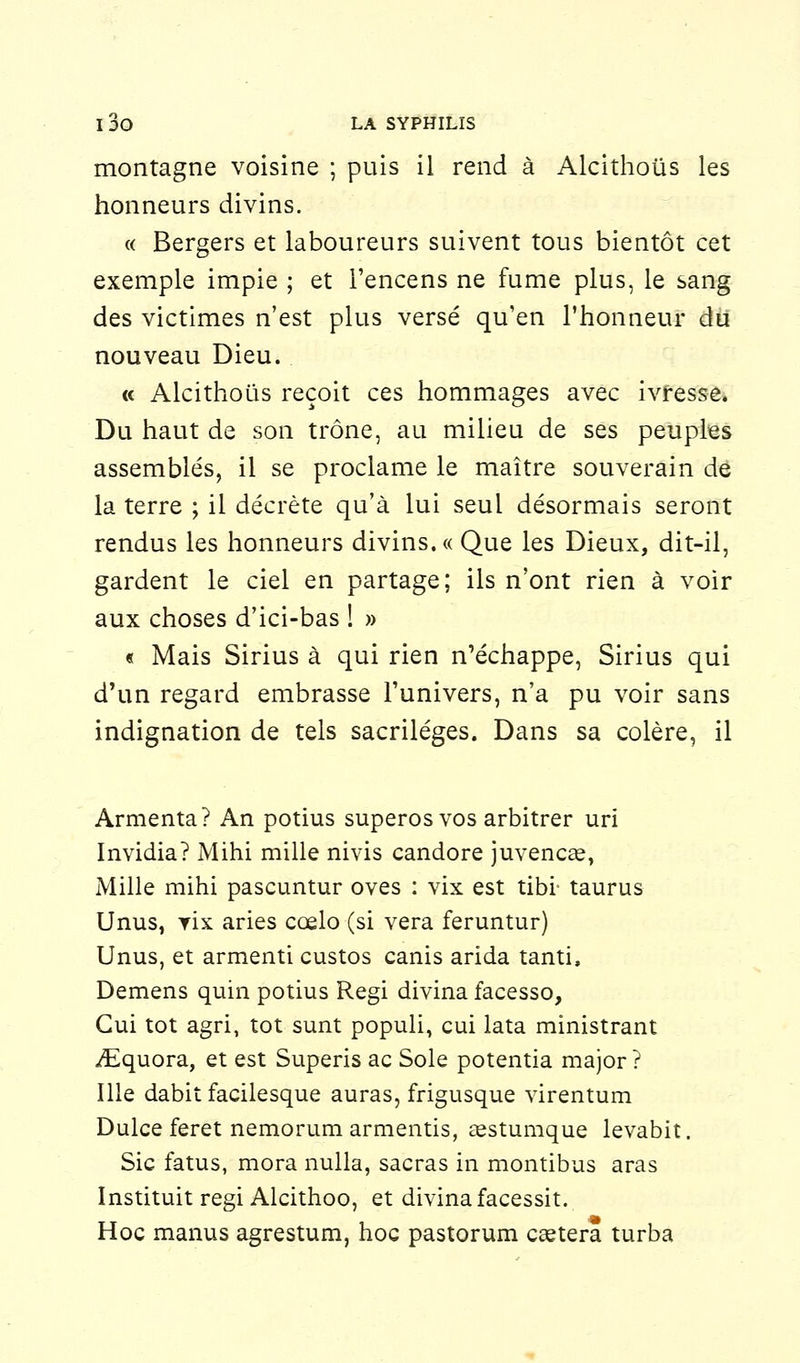 montagne voisine ; puis il rend à Alcithoûs les honneurs divins. « Bergers et laboureurs suivent tous bientôt cet exemple impie ; et l'encens ne fume plus, le sang des victimes n'est plus versé qu'en l'honneur dit nouveau Dieu. « Alcithoûs reçoit ces hommages avec ivresse. Du haut de son trône, au milieu de ses peuples assemblés, il se proclame le maître souverain de la terre ; il décrète qu'à lui seul désormais seront rendus les honneurs divins. « Que les Dieux, dit-il, gardent le ciel en partage; ils n'ont rien à voir aux choses d'ici-bas ! » « Mais Sirius à qui rien n'échappe, Sirius qui d'un regard embrasse l'univers, n'a pu voir sans indignation de tels sacrilèges. Dans sa colère, il Armenta? An potius superos vos arbitrer uri Invidia? Mihi mille nivis candore juvenca?, Mille mihi pascuntur oves : vix est tibi- taurus Unus, yix aries cœlo (si vera feruntur) Unus, et armenti custos canis arida tanti. Démens quin potius Régi divina facesso, Gui tôt agri, tôt sunt populi, cui lata ministrant iEquora, et est Superis ac Sole potentia major? Ille dabit facilesque auras, frigusque virentum Dulce feret nemorum armentis, aestumque levabit. Sic fatus, mora nulla, sacras in montibus aras Instituit régi Alcithoo, et divina facessit. Hoc manus agrestum, hoc pastorum ceetera turba