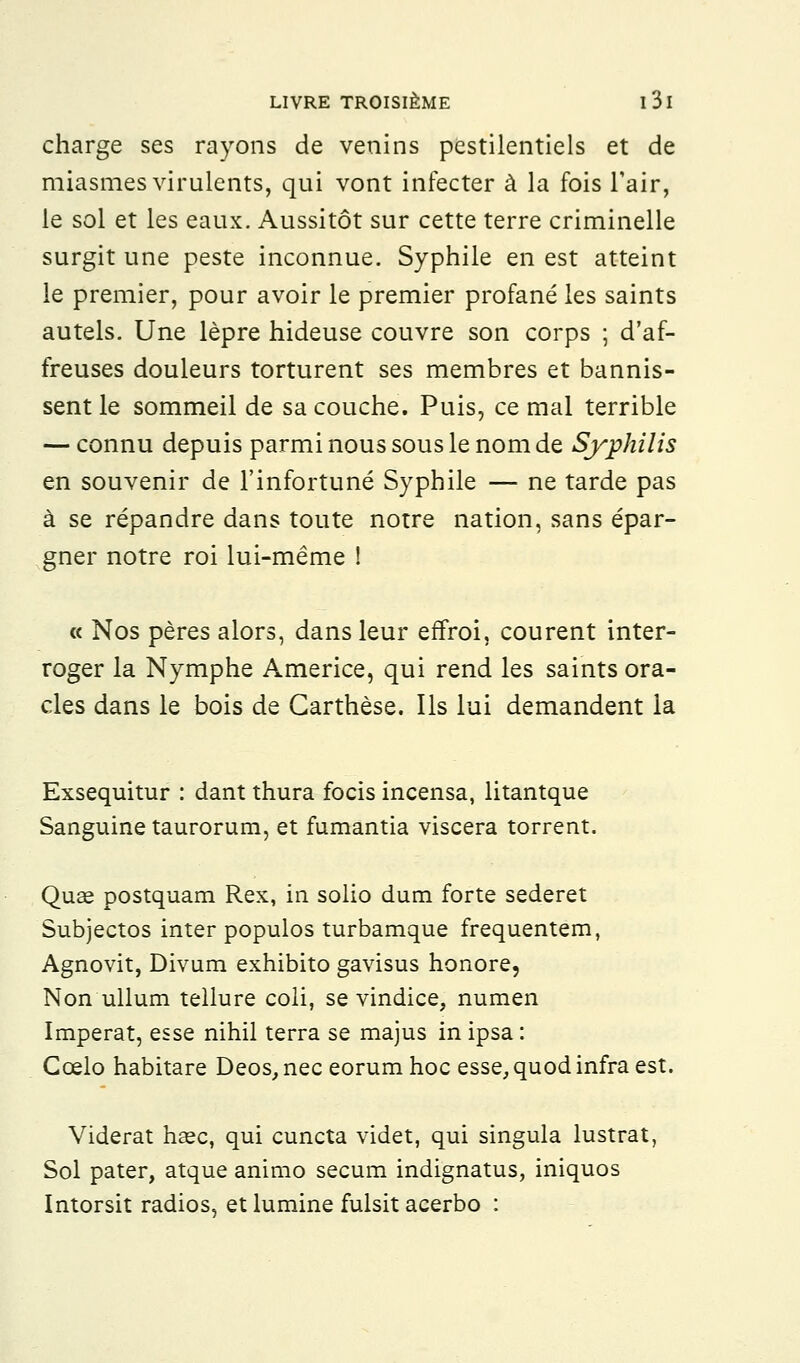 charge ses rayons de venins pestilentiels et de miasmes virulents, qui vont infecter à la fois l'air, le sol et les eaux. Aussitôt sur cette terre criminelle surgit une peste inconnue. Syphile en est atteint le premier, pour avoir le premier profané les saints autels. Une lèpre hideuse couvre son corps ; d'af- freuses douleurs torturent ses membres et bannis- sent le sommeil de sa couche. Puis, ce mal terrible — connu depuis parmi nous sous le nom de Syphilis en souvenir de l'infortuné Syphile — ne tarde pas à se répandre dans toute notre nation, sans épar- gner notre roi lui-même ! « Nos pères alors, dans leur effroi, courent inter- roger la Nymphe Americe, qui rend les saints ora- cles dans le bois de Garthèse. Ils lui demandent la Exsequitur : dant thura focis incensa, litantque Sanguine taurorum, et fumantia viscera torrent. Quse postquam Rex, in solio dum forte sederet Subjectos inter populos turbamque frequentem, Agnovit, Divum exhibito gavisus honore, Non ullum tellure coli, se vindice, numen Imperat, esse nihil terra se majus in ipsa: Ccelo habitare Deos, nec eorum hoc esse, quod infra est. Viderat hsec, qui cuncta videt, qui singula lustrât, Sol pater, atque animo secum indignatus, iniquos Intorsit radios, et lumine fulsit acerbo :