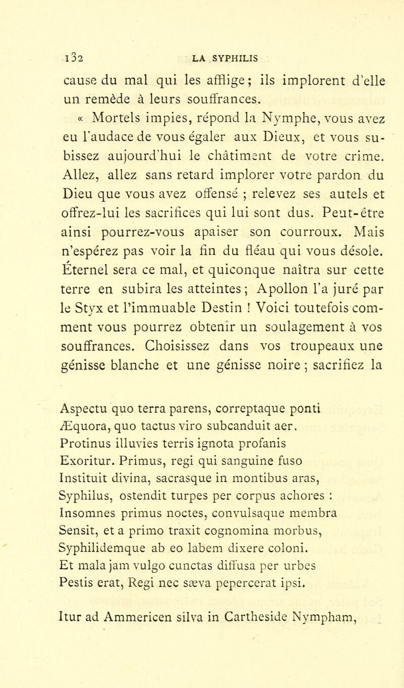 cause du mal qui les afflige ; ils implorent d'elle un remède à leurs souffrances. « Mortels impies, répond la Nymphe, vous avez eu l'audace de vous égaler aux Dieux, et vous su- bissez aujourd'hui le châtiment de votre crime. Allez, allez sans retard implorer votre pardon du Dieu que vous avez offensé ; relevez ses autels et offrez-lui les sacrifices qui lui sont dus. Peut-être ainsi pourrez-vous apaiser son courroux. Mais n'espérez pas voir la fin du fléau qui vous désole. Éternel sera ce mal, et quiconque naîtra sur cette terre en subira les atteintes ; Apollon l'a juré par le Styx et l'immuable Destin ! Voici toutefois com- ment vous pourrez obtenir un soulagement à vos souffrances. Choisissez dans vos troupeaux une génisse blanche et une génisse noire ; sacrifiez la Aspectu quo terra parens, correptaque ponti /Equora, quo tactus viro subcanduit aer. Protinus illuvies terris ignota profanis Exoritur. Primus, régi qui sanguine fuso Instituit divina, sacrasque in montibus aras, Syphilus, ostendit turpes per corpus achores : Insomnes primus noctes, convulsaque membra Sensit, et a primo traxit cognomina morbus, Syphilidemque ab eo labem dixere coloni. Et mala jam vulgo cunctas diffusa per urbes Pestis erat, Régi nec saeva pepercerat ipsi. Itur ad Ammericen silva in Cartheside Nympham,