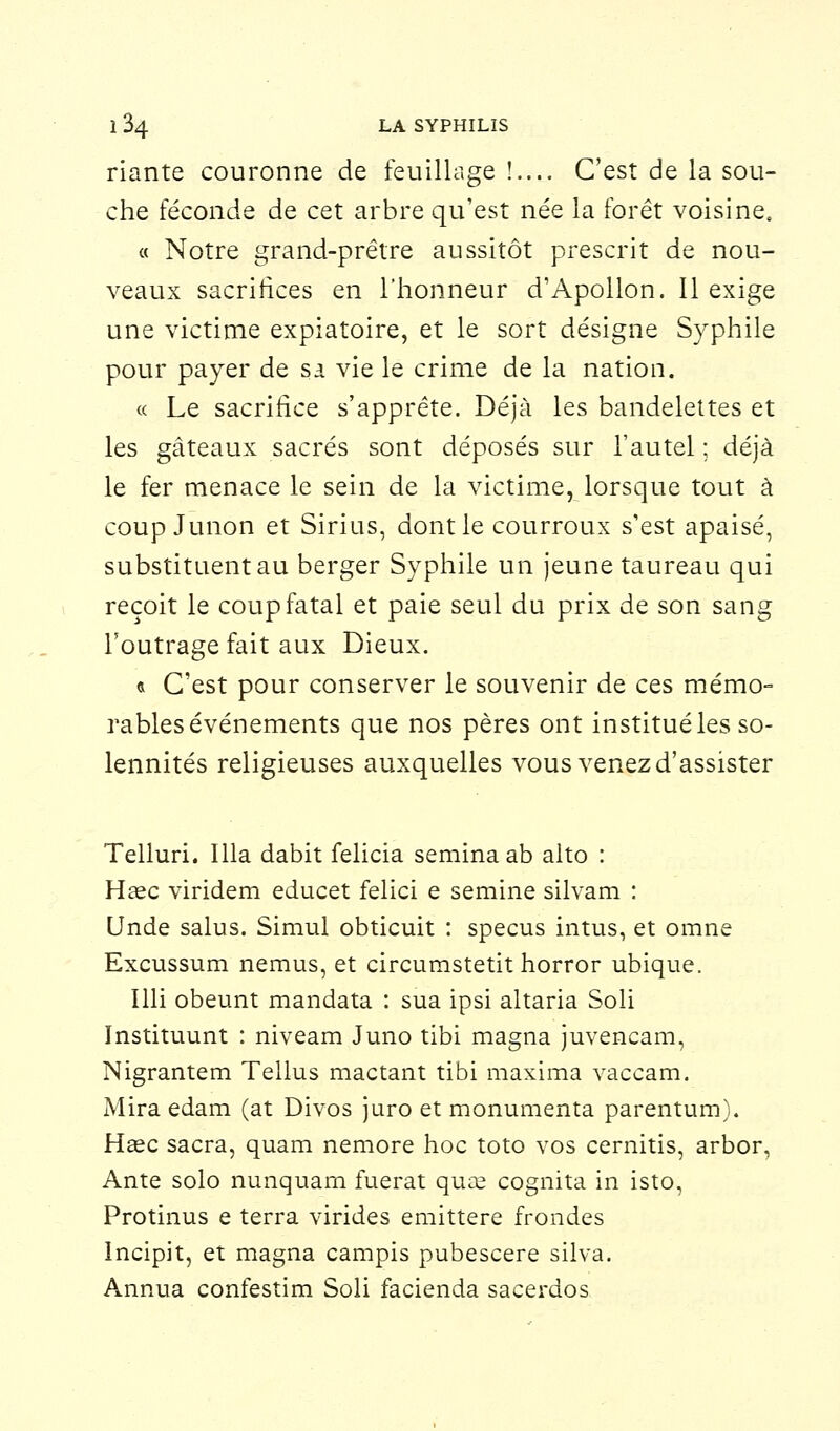 riante couronne de feuillage !.... C'est de la sou- che féconde de cet arbre qu'est née la forêt voisine, « Notre grand-prêtre aussitôt prescrit de nou- veaux sacrifices en l'honneur d'Apollon. Il exige une victime expiatoire, et le sort désigne Syphile pour payer de sa vie le crime de la nation. « Le sacrifice s'apprête. Déjà les bandelettes et les gâteaux sacrés sont déposés sur l'autel ; déjà le fer menace le sein de la victime, lorsque tout à coup Junon et Sirius, dont le courroux s'est apaisé, substituent au berger Syphile un jeune taureau qui reçoit le coup fatal et paie seul du prix de son sang l'outrage fait aux Dieux. « C'est pour conserver le souvenir de ces mémo- rables événements que nos pères ont institué les so- lennités religieuses auxquelles vous venez d'assister Telluri. Illa dabit felicia seminaab alto : Haec viridem educet felici e semine silvam : Unde salus. Simul obticuit : specus intus, et omne Excussum nemus, et circumstetit horror ubique. Mi obeunt mandata : sua ipsi altaria Soli ïnstituunt : niveam Juno tibi magna juvencam, Nigrantem Tellus mactant tibi maxima vaccam. Mira edam (at Divos juro et monumenta parentum). Hase sacra, quam nemore hoc toto vos cernitis, arbor, Ante solo nunquam fuerat quae cognita in isto, Protinus e terra virides emittere frondes Incipit, et magna campis pubescere silva. Annua confestim Soli facienda sacerdos