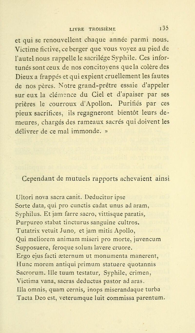 et qui se renouvellent chaque année parmi nous. Victime fictive, ce berger que vous voyez au pied de l'autel nous rappelle le sacrilège Syphile. Ces infor- tunés sont ceux de nos concitoyens que la colère des Dieux a frappés et qui expient cruellement les fautes de nos pères. Notre grand-prêtre essaie d'appeler sur eux la clémence du Ciel et d'apaiser par ses prières le courroux d'Apollon. Purifiés par ces pieux sacrifices, ils regagneront bientôt leurs de- meures, chargés des rameaux sacrés qui doivent les délivrer de ce mal immonde. » Cependant de mutuels rapports achevaient ainsi Ultori nova sacra canit. Deducitur ipse Sorte data, qui pro cunctis cadat unus adaram, Syphilus. Et jam farre sacro, vittisque paratis, Purpureo stabat tincturus sanguine cultros. Tutatrix vetuit Juno, et jam mitis Apollo, Qui meliorem animam miseri pro morte, juvencum Supposuere, feroque solum lavere cruore. Ergo ejus facti ceternum ut monumenta manerent, Hune morem antiqui primum statuere quotannis Sacrorum. Ille tuum testatur, Syphile, crimen, Victima vana, sacras deductus pastor ad aras. Illa omnis, quam cernis, inops miserandaque turba Tacta Deo est, veterumque luit commissa parentum.