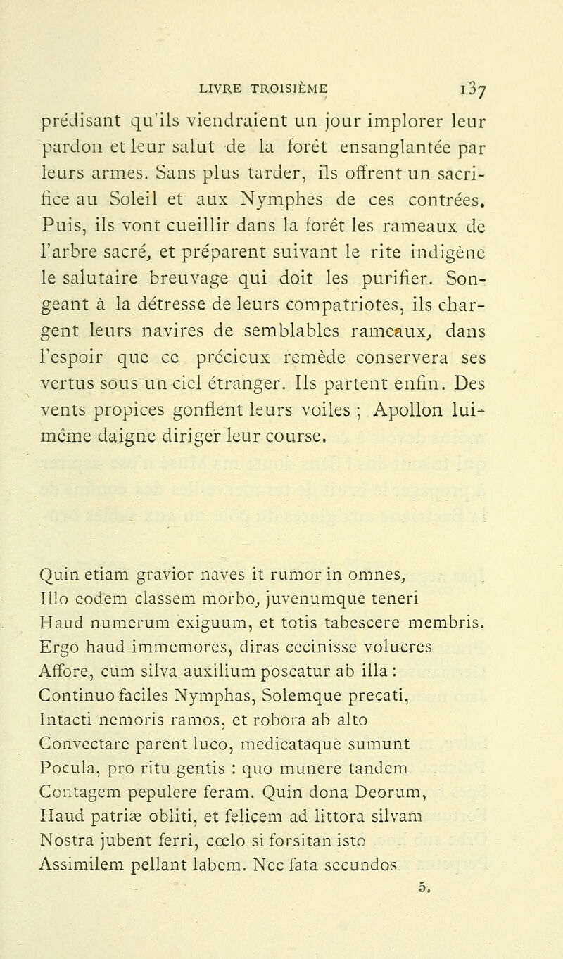 prédisant qu'ils viendraient un jour implorer leur pardon et leur salut de la forêt ensanglantée par leurs armes. Sans plus tarder, ils offrent un sacri- fice au Soleil et aux Nymphes de ces contrées. Puis, ils vont cueillir dans la forêt les rameaux de l'arbre sacré, et préparent suivant le rite indigène le salutaire breuvage qui doit les purifier. Son- geant à la détresse de leurs compatriotes, ils char- gent leurs navires de semblables rameaux, dans l'espoir que ce précieux remède conservera ses vertus sous un ciel étranger. Ils partent enfin. Des vents propices gonflent leurs voiles ; Apollon lui- même daigne diriger leur course. Quin etiam gravior naves it rumor in omnes, Illo eodem classem morbo, juvenumque teneri Haud numerum exiguum, et totis tabescere membris. Ergo haud immemores, diras cecinisse volucres Affore, cum silva auxilium poscatur ab illa : Gontinuo faciles Nymphas, Solemque precati, Intacti nemoris ramos, et robora ab alto Convectare parent luco, medicataque sumunt Pocula, pro ritu gentis : quo munere tandem Contagem pepulere feram. Quin dona Deorum, Haud patriee obliti, et felicem ad littora silvam Nostra jubent ferri, cœlo si forsitan isto Assimilem pellant labem. Nec fata secundos