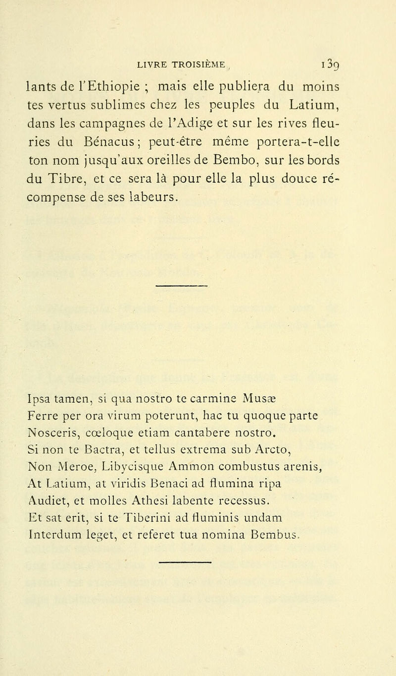 lants de l'Ethiopie ; mais elle publiera du moins tes vertus sublimes chez les peuples du Latium, dans les campagnes de l'Adige et sur les rives fleu- ries du Bénacus ; peut-être même portera-t-elle ton nom jusqu'aux oreilles de Bembo, sur les bords du Tibre, et ce sera là pour elle la plus douce ré- compense de ses labeurs. Ipsa tamen, si qua nostro te carminé Musée Ferre per ora virum poterunt, hac tu quoque parte Nosceris, cceloque etiam cantabere nostro. Si non te Bactra, et tellus extrema sub Arcto, Non Meroe, Libycisque Ammon combustus arenis, At Latium, at viridis Benaci ad flumina ripa A.udiet, et molles Athesi labente recessus. Et sat erit, si te Tiberini ad rluminis undam Interdum leget, et referet tua nomina Bembus.