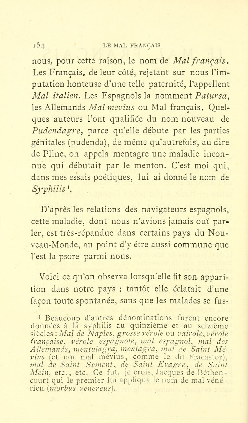 nous, pour cette raison, le nom de Mal français. Les Français, de leur côté, rejetant sur nous l'im- putation honteuse d'une telle paternité, l'appellent Mal italien. Les Espagnols la nomment Patursa, les Allemands Mal mevhis ou Mal français. Quel- ques auteurs l'ont qualifiée du nom nouveau de Pudendagre. parce qu'elle débute par les parties génitales (pudenda), de même qu'autrefois, au dire de Pline, on appela mentagre une maladie incon- nue qui débutait par le menton. C'est moi qui, dans mes essais poétiques, lui ai donné le nom de Syphilisl. D'après les relations des navigateurs espagnols, cette maladie, dont nous n'avions jamais ouï par- ler, est très-répandue dans certains pays du Nou- veau-Monde, au point d'y être aussi commune que l'est la psore parmi nous. Voici ce qu'on observa lorsqu'elle fit son appari- tion dans notre pays : tantôt elle éclatait d'une façon toute spontanée, sans que les malades se fus- i Beaucoup d'autres dénominations furent encore données à la syphilis au quinzième et au seizième siècles : Mal de Naples, grosse vérole ou vairole, vérole française, vérole espagnole, mal espagnol, mal des Allemands, mentulagra, mentagra, mat de Saint Mé- vius (et non mal mévius, comme le dit Fracastor), mal de Saint Sèment, de Saint Evagre, de Saint Mein, etc., etc. Ce fut, je crois, Jacques de Béthen- court qui le premier lui appliqua le nom de mal vcné ■ rien (morbus venereus).