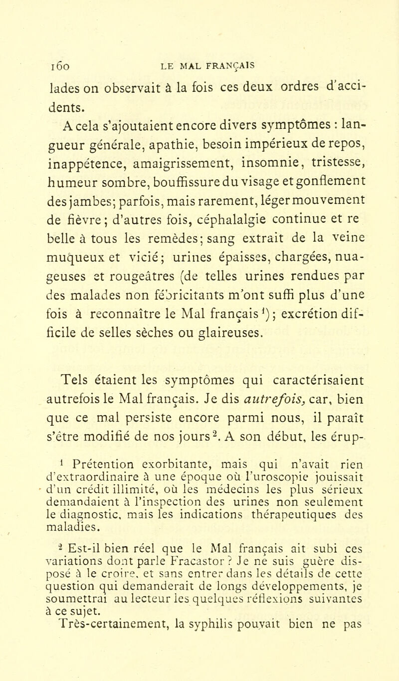 lades on observait à la fois ces deux ordres d'acci- dents. A cela s'ajoutaient encore divers symptômes : lan- gueur générale, apathie, besoin impérieux de repos, inappétence, amaigrissement, insomnie, tristesse, humeur sombre, bouffissure du visage et gonflement des jambes; parfois, mais rarement, légermouvement de fièvre ; d'autres fois, céphalalgie continue et re belle à tous les remèdes; sang extrait de la veine muqueux et vicié; urines épaisses, chargées, nua- geuses et rougeâtres (de telles urines rendues par des malades non fébricitants m'ont suffi plus d'une fois à reconnaître le Mal français J) ; excrétion dif- ficile de selles sèches ou glaireuses. Tels étaient les symptômes qui caractérisaient autrefois le Mal français. Je dis autrefois, car, bien que ce mal persiste encore parmi nous, il paraît s'être modifié de nos jours2. A son début, les érup- 1 Prétention exorbitante, mais qui n'avait rien d'extraordinaire à une époque où l'uroscopie jouissait d'un crédit illimité, où les médecins les plus sérieux demandaient à l'inspection des urines non seulement le diagnostic, mais les indications thérapeutiques des maladies. 2 Est-il bien réel que le Mal français ait subi ces variations dont parle Fracastor ? Je ne suis guère dis- posé à le croire, et sans entrer dans les détails de cette question qui demanderait de longs développements, je soumettrai au lecteur les quelques réflexions suivantes à ce sujet. Très-certainement, la syphilis pouvait bien ne pas