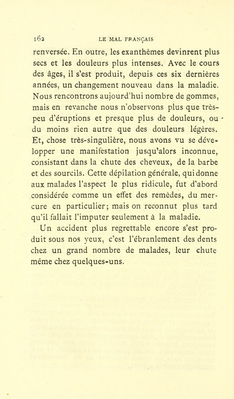 renversée. En outre, les exanthèmes devinrent plus secs et les douleurs plus intenses. Avec le cours des âges, il s'est produit, depuis ces six dernières années, un changement nouveau dans la maladie. Nous rencontrons aujourd'hui nombre de gommes, mais en revanche nous n'observons plus que très- peu d'éruptions et presque plus de douleurs, ou du moins rien autre que des douleurs légères. Et, chose très-singulière, nous avons vu se déve- lopper une manifestation jusqu'alors inconnue, consistant dans la chute des cheveux, de la barbe et des sourcils. Cette dépilation générale, qui donne aux malades l'aspect le plus ridicule, fut d'abord considérée comme un effet des remèdes, du mer- cure en particulier; mais on reconnut plus tard qu'il fallait l'imputer seulement à la maladie. Un accident plus regrettable encore s'est pro- duit sous nos yeux, c'est l'ébranlement des dents chez un grand nombre de malades, leur chute même chez quelques-uns.