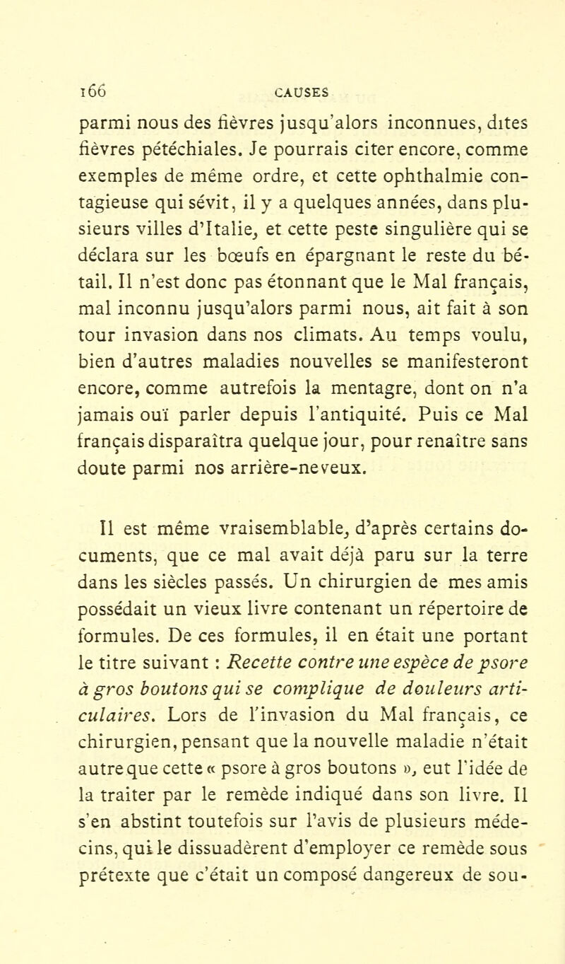 parmi nous des lièvres jusqu'alors inconnues, dites fièvres pétéchiales. Je pourrais citer encore, comme exemples de même ordre, et cette ophthalmie con- tagieuse qui sévit, il y a quelques années, dans plu- sieurs villes d'Italie, et cette peste singulière qui se déclara sur les bœufs en épargnant le reste du bé- tail. Il n'est donc pas étonnant que le Mal français, mal inconnu jusqu'alors parmi nous, ait fait à son tour invasion dans nos climats. Au temps voulu, bien d'autres maladies nouvelles se manifesteront encore, comme autrefois la mentagre, dont on n'a jamais ouï parler depuis l'antiquité. Puis ce Mal français disparaîtra quelque jour, pour renaître sans doute parmi nos arrière-neveux. Il est même vraisemblable, d'après certains do- cuments, que ce mal avait déjà paru sur la terre dans les siècles passés. Un chirurgien de mes amis possédait un vieux livre contenant un répertoire de formules. De ces formules, il en était une portant le titre suivant : Recette contre une espèce de psore à gros boutons qui se complique de douleurs arti- culaires. Lors de l'invasion du Mal français, ce chirurgien, pensant que la nouvelle maladie n'était autre que cette « psore à gros boutons », eut l'idée de la traiter par le remède indiqué dans son livre. Il s'en abstint toutefois sur l'avis de plusieurs méde- cins, qui le dissuadèrent d'employer ce remède sous prétexte que c'était un composé dangereux de sou-