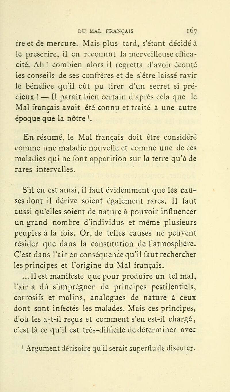 fre et de mercure. Mais plus tard, s'étant décidé à le prescrire, il en reconnut la merveilleuse effica- cité. Ah ! combien alors il regretta d'avoir écouté les conseils de ses confrères et de s'être laissé ravir le bénéfice qu'il eût pu tirer d'un secret si pré- cieux ! — Il paraît bien certain d'après cela que le Mal français avait été connu et traité à une autre époque que la nôtre *. En résumé, le Mal français doit être considéré comme une maladie nouvelle et comme une de ces maladies qui ne font apparition sur la terre qu'à de rares intervalles. S'il en est ainsi, il faut évidemment que les cau- ses dont il dérive soient également rares. Il faut aussi qu'elles soient de nature à pouvoir influencer un grand nombre d'individus et même plusieurs peuples à la fois. Or, de telles causes ne peuvent résider que dans la constitution de l'atmosphère. C'est dans l'air en conséquence qu'il faut rechercher les principes et l'origine du Mal français. ... Il est manifeste que pour produire un tel mal, l'air a dû s'imprégner de principes pestilentiels, corrosifs et malins, analogues de nature à ceux dont sont infectés les malades. Mais ces principes, d'où les a-t-il reçus et comment s'en est-il chargé, c'est là ce qu'il est très-difficile de déterminer avec 1 Argument dérisoire qu'il serait superflu de discuter-