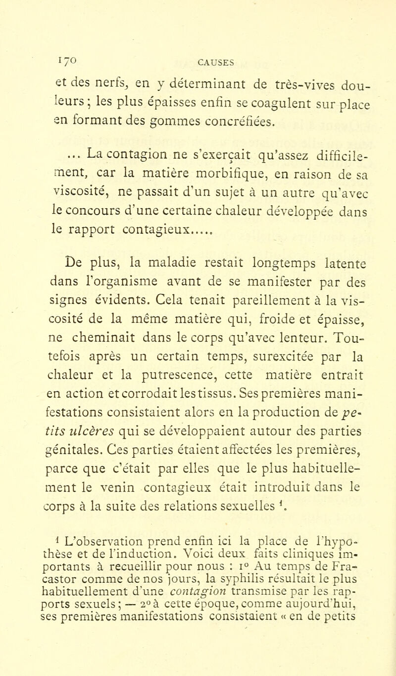 et des nerfs^ en y déterminant de très-vives dou- leurs ; les plus épaisses enfin se coagulent sur place en formant des gommes concréfiées. ... La contagion ne s'exerçait qu'assez difficile- ment, car la matière morbifique, en raison de sa viscosité, ne passait d'un sujet à un autre qu'avec le concours d'une certaine chaleur développée dans le rapport contagieux..... De plus, la maladie restait longtemps latente dans l'organisme avant de se manifester par des signes évidents. Cela tenait pareillement à la vis- cosité de la même matière qui, froide et épaisse, ne cheminait dans le corps qu'avec lenteur. Tou- tefois après un certain temps, surexcitée par la chaleur et la putrescence, cette matière entrait en action et corrodait les tissus. Ses premières mani- festations consistaient alors en la production de pe- tits ulcères qui se développaient autour des parties génitales. Ces parties étaient affectées les premières, parce que c'était par elles que le plus habituelle- ment le venin contagieux était introduit dans le corps à la suite des relations sexuelles f. 1 L'observation prend enfin ici la place de l'hypo- thèse et de l'induction. Voici deux faits cliniques' im- portants à recueillir pour nous : i° Au temps de Fra- castor comme de nos jours, la syphilis résultait le plus habituellement d'une contagion transmise par les rap- ports sexuels; — 2°à cette époque,comme aujourd'hui, ses premières manifestations consistaient « en de petits