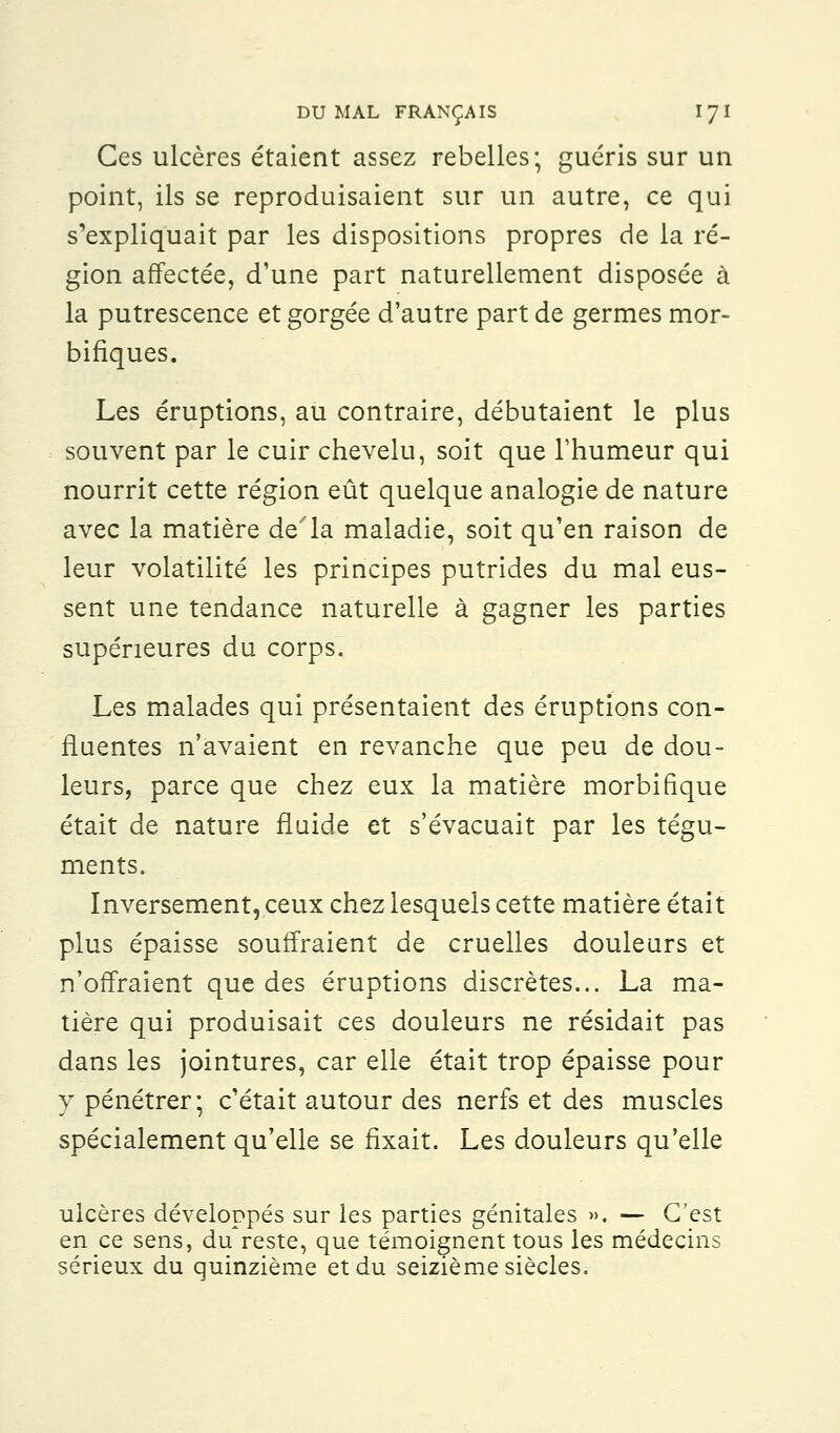 Ces ulcères étaient assez rebelles; guéris sur un point, ils se reproduisaient sur un autre, ce qui s'expliquait par les dispositions propres de la ré- gion affectée, d'une part naturellement disposée à la putrescence et gorgée d'autre part de germes mor- bifiques. Les éruptions, au contraire, débutaient le plus souvent par le cuir chevelu, soit que l'humeur qui nourrit cette région eût quelque analogie de nature avec la matière de'la maladie, soit qu'en raison de leur volatilité les principes putrides du mal eus- sent une tendance naturelle à gagner les parties supérieures du corps. Les malades qui présentaient des éruptions con- fluentes n'avaient en revanche que peu de dou- leurs, parce que chez eux la matière morbifique était de nature fluide et s'évacuait par les tégu- ments. Inversement, ceux chez lesquels cette matière était plus épaisse souffraient de cruelles douleurs et n'offraient que des éruptions discrètes... La ma- tière qui produisait ces douleurs ne résidait pas dans les jointures, car elle était trop épaisse pour y pénétrer; c'était autour des nerfs et des muscles spécialement qu'elle se fixait. Les douleurs qu'elle ulcères développés sur les parties génitales ». — C'est en ce sens, du reste, que témoignent tous les médecins sérieux du quinzième et du seizième siècles.