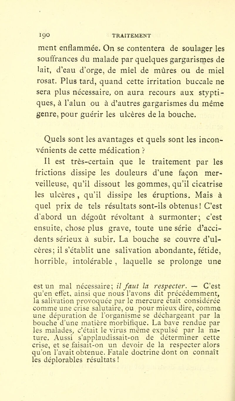 ment enflammée. On se contentera de soulager les souffrances du malade par quelques gargarismes de lait, d'eau d'orge, de miel de mûres ou de miel rosat. Plus tard, quand cette irritation buccale ne sera plus nécessaire, on aura recours aux stypti- ques, à l'alun ou à d'autres gargarismes du même genre, pour guérir les ulcères de la bouche. Quels sont les avantages et quels sont les incon- vénients de cette médication ? Il est très-certain que le traitement par les frictions dissipe les douleurs d'une façon mer- veilleuse, qu'il dissout les gommes, qu'il cicatrise les ulcères , qu'il dissipe les éruptions. Mais à quel prix de tels résultats sont-ils obtenus! C'est d'abord un dégoût révoltant à surmonter; c'est ensuite, chose plus grave, toute une série d'acci- dents sérieux à subir. La bouche se couvre d'ul- cères; il s'établit une salivation abondante, fétide, horrible, intolérable , laquelle se prolonge une est un mal nécessaire; il faut la respecter. — C'est qu'en effet, ainsi que nous l'avons dit précédemment, la salivation provoquée par le mercure était considérée comme une crise salutaire, ou. pour mieux dire, comme une dépuration de l'organisme se déchargeant par la bouche d'une matière morbirlque. La bave rendue par les malades, c'était le virus même expulsé par la na- ture. Aussi s'applaudissait-on de déterminer cette crise, et se faisait-on un devoir de la respecter alors qu'on l'avait obtenue. Fatale doctrine dont on connaît les déplorables résultats !