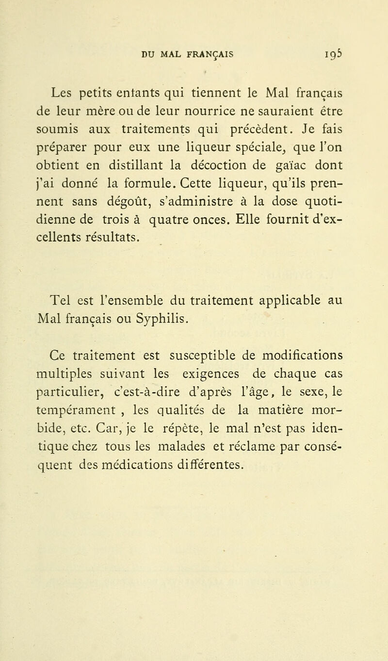 Les petits entants qui tiennent le Mal français de leur mère ou de leur nourrice ne sauraient être soumis aux traitements qui précèdent. Je fais préparer pour eux une liqueur spéciale^ que l'on obtient en distillant la décoction de gaïac dont j'ai donné la formule. Cette liqueur, qu'ils pren- nent sans dégoût, s'administre à la dose quoti- dienne de trois à quatre onces. Elle fournit d'ex- cellents résultats. Tel est l'ensemble du traitement applicable au Mal français ou Syphilis. Ce traitement est susceptible de modifications multiples suivant les exigences de chaque cas particulier, c'est-à-dire d'après l'âge, le sexe, le tempérament , les qualités de la matière mor- bide, etc. Car, je le répète, le mal n'est pas iden- tique chez tous les malades et réclame par consé- quent des médications différentes.