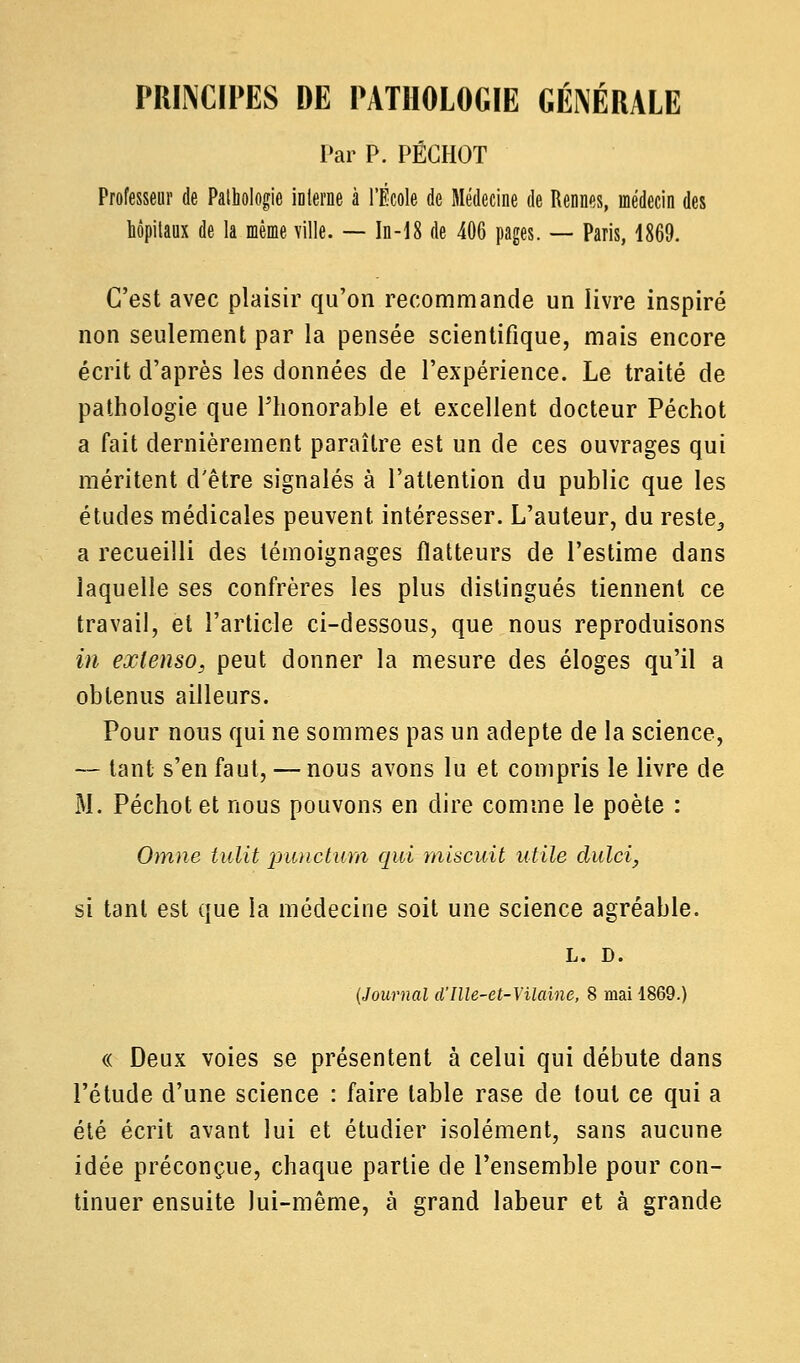 PRINCIPES DE PATHOLOGIE GÉNÉRALE Par P. PÉCHOT Professeur de Pathologie interne à l'École de Médecine de Rennes, médecin des hôpitaux de la même ville. — In-18 de 406 pages. — Paris, 4869. C'est avec plaisir qu'on recommande un livre inspiré non seulement par la pensée scientifique, mais encore écrit d'après les données de l'expérience. Le traité de pathologie que l'honorable et excellent docteur Péchot a fait dernièrement paraître est un de ces ouvrages qui méritent d'être signalés à l'attention du public que les études médicales peuvent intéresser. L'auteur, du reste,, a recueilli des témoignages flatteurs de l'estime dans laquelle ses confrères les plus distingués tiennent ce travail, et l'article ci-dessous, que nous reproduisons in extenso, peut donner la mesure des éloges qu'il a obtenus ailleurs. Pour nous qui ne sommes pas un adepte de la science, ~ tant s'en faut, — nous avons lu et compris le livre de M. Péchot et nous pouvons en dire comme le poète : Omne tulit punctum qui misant utile dulci, si tant est que la médecine soit une science agréable. L. D. (Journal aIlle-et-Vilaine, 8 mai 1869.) « Deux voies se présentent à celui qui débute dans l'étude d'une science : faire table rase de tout ce qui a été écrit avant lui et étudier isolément, sans aucune idée préconçue, chaque partie de l'ensemble pour con- tinuer ensuite lui-même, à grand labeur et à grande