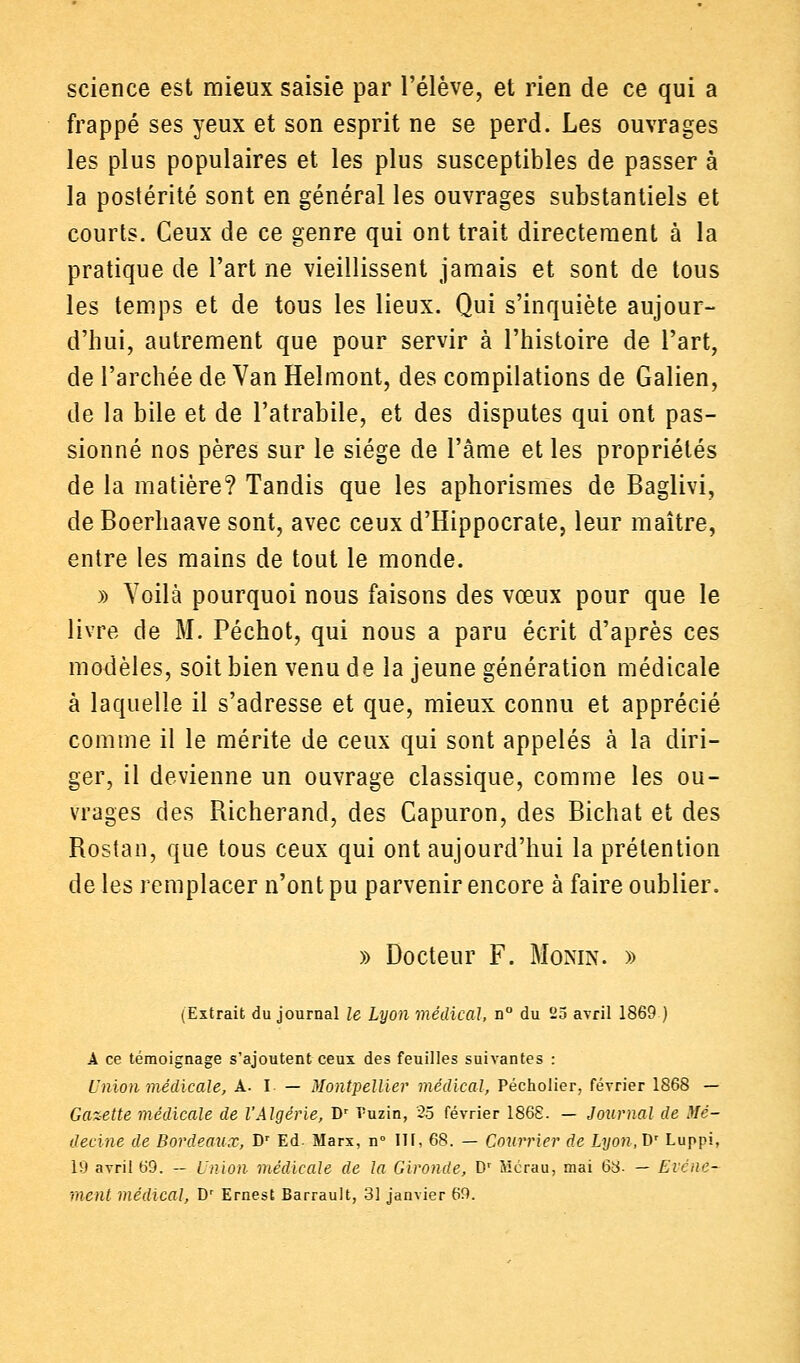 science est mieux saisie par l'élève, et rien de ce qui a frappé ses yeux et son esprit ne se perd. Les ouvrages les plus populaires et les plus susceptibles de passer à la postérité sont en général les ouvrages substantiels et courts. Ceux de ce genre qui ont trait directement à la pratique de l'art ne vieillissent jamais et sont de tous les temps et de tous les lieux. Qui s'inquiète aujour- d'hui, autrement que pour servir à l'histoire de l'art, de l'archée de Van Helmont, des compilations de Galien, de la bile et de l'atrabile, et des disputes qui ont pas- sionné nos pères sur le siège de l'âme et les propriétés de la matière? Tandis que les aphorismes de Baglivi, de Boerhaave sont, avec ceux d'Hippocrate, leur maître, entre les mains de tout le monde. » Yoilà pourquoi nous faisons des vœux pour que le livre de M. Péchot, qui nous a paru écrit d'après ces modèles, soit bien venu de la jeune génération médicale à laquelle il s'adresse et que, mieux connu et apprécié comme il le mérite de ceux qui sont appelés à la diri- ger, il devienne un ouvrage classique, comme les ou- vrages des Richerand, des Capuron, des Bichat et des Rostan, que tous ceux qui ont aujourd'hui la prétention de les remplacer n'ont pu parvenir encore à faire oublier. » Docteur F. Monin. » (Extrait du journal le Lyon médical, n° du 25 avril 1869 ) A ce témoignage s'ajoutent ceux des feuilles suivantes : Union médicale, A. I — Montpellier médical, Pécholier, février 1868 — Gazette médicale de l'Algérie, Dr Puzin, 25 février 186S. — Journal de Mé- decine de Bordeaux, Dr Ed. Marx, n° ITf, 68. — Courrier de Lyon.T)' Luppi, 19 avril 69. — Union médicale de la Gironde, Dr Mcrau, mai 63- — Eicnc- ment médical, Dr Ernest Barrault, 31 janvier 69.