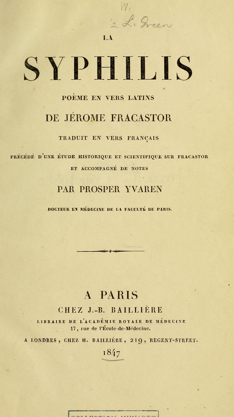 ty,- LA YP POEME EN VERS LATINS DE JÉRÔME FRACASTOR TRADUIT EN VERS FRANÇAIS précédé d'une étude historique et scientifique sur fracastor et accompagné de notes PAR PROSPER YVAREN DOCTEUR ex médecine de la faculté de paris. A PARIS CHEZ J.-B. BAILLIÈRE LIBRAIRE DE t'ACADÉMIE ROYALE DE MÉDECINE 17, rue de l'Ecole de-Médecine. A LONDRES, CHEZ H. BAILLIÈRE, 21Ç), REGENT-5TREEX. l847 r—7