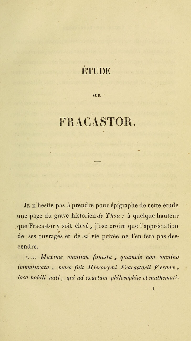 SUR Je n'hésite pas à prendre pour épigraphe de cette étude une page du grave historien^ Thoti : à quelque hauteur que Fracastor y soit élevée j'ose croire que l'appréciation de ses ouvrages et de sa vie privée ne l'en fera pas des- cendre. «.... Maxime omnium funesta 3 quamvis non omnino immaturata 3 mors fuit Hieronymi Fracastorii Veronœ 3 loco nobili nati, qui ad exactam pkilosophue et matkemati-