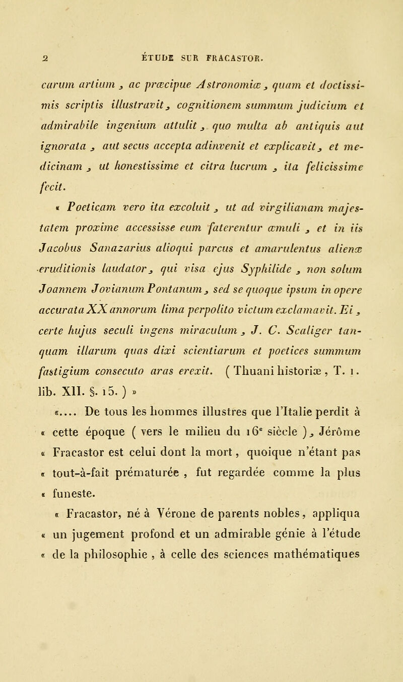 carum artium 3 ac prœcipue Astronomiœ 3 quam et doctissi- mis script is illuslravit3 cognitionem summum judicium et admirablle ingenium attidit 3 quo multa ab antiquis aut ignorata 3 aut secus accepta adinvenit et explicavit 3 et me- dicinam 3 ut honestissime et citra lucrum 3 ila felicissime fecit. « Poeticam vero ita excoluit 3 ut ad virgilianam majes- tatem proxime accessisse eum faterentur œmuli 3 et in iis Jacobus Sanazarius alioqui parcus et amarulentus aliéna; ■eruditionis laudator> qui visa ejus Syphilide 3 non solum Joannem JovianumPontanum3 sed se quoque ipsum in opère accurataXXannorum lima perpolito viclum exclamavit. Ei, certe hujus seculi ingens miraculum 3 J. C. Scaliger tan- quam illarum quas dixi scientiarum et poetices summum fastigium consecuto aras erexit. ( Thuani hîstoriœ , T. 1. lib. XII. §• i5. ) » « De tous les hommes illustres que l'Italie perdit à « cette époque ( vers le milieu du 16e siècle )3 Jérôme « Fracastor est celui dont la mort, quoique n'étant pas « tout-à-fait prématurée , fut regardée comme la plus « funeste. « Fracastor, né à Vérone de parents nobles, appliqua « un jugement profond et un admirable génie à l'étude « de la philosophie , à celle des sciences mathématiques