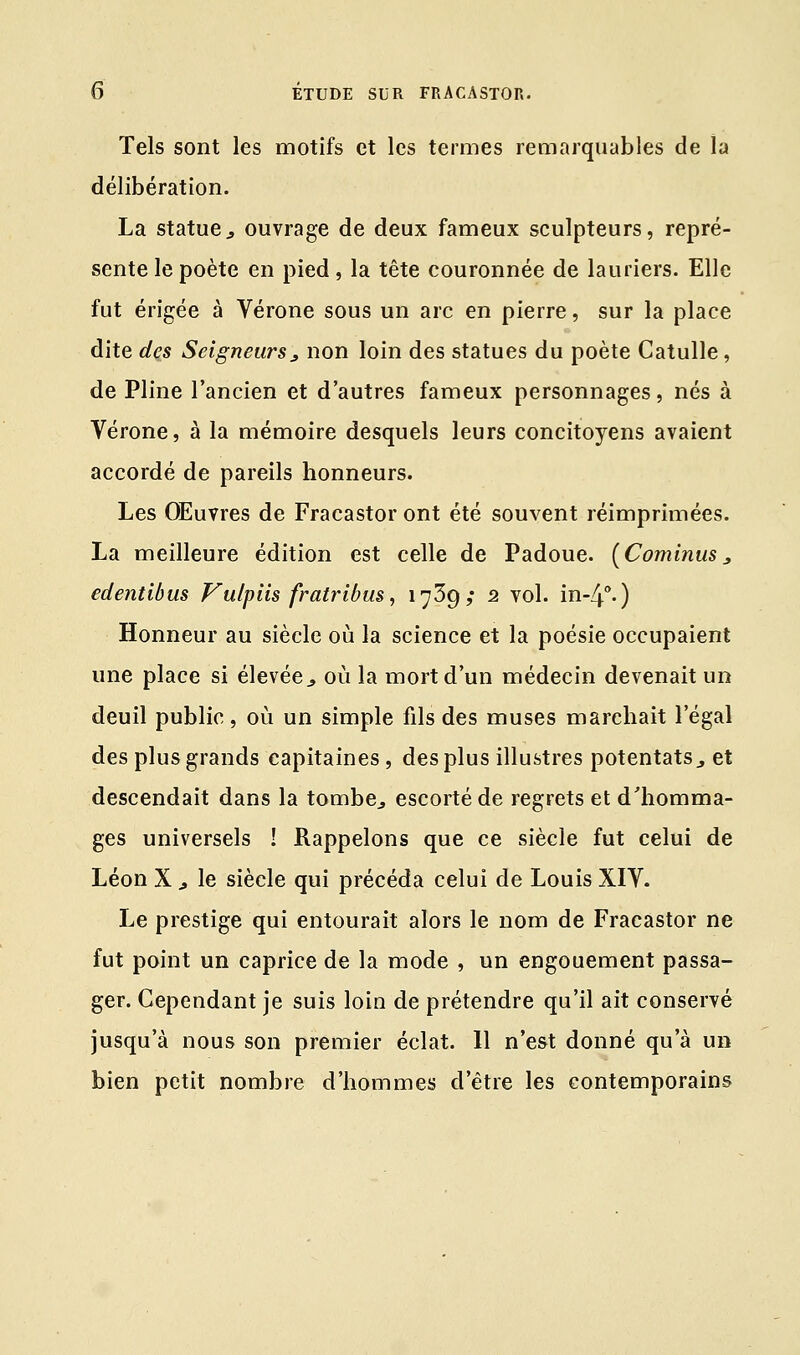 Tels sont les motifs et les termes remarquables de la délibération. La statue, ouvrage de deux fameux sculpteurs, repré- sente le poète en pied, la tête couronnée de lauriers. Elle fut érigée à Vérone sous un arc en pierre, sur la place dite des Seigneurs, non loin des statues du poète Catulle, de Pline l'ancien et d'autres fameux personnages, nés à Vérone, à la mémoire desquels leurs concitoyens avaient accordé de pareils honneurs. Les Œuvres de Fracastor ont été souvent réimprimées. La meilleure édition est celle de Padoue. (Cominus3 edentibus Vulpiis fratribus, 1739; 2 vol. in-4°.) Honneur au siècle où la science et la poésie occupaient une place si élevée., où la mort d'un médecin devenait un deuil public, où un simple fils des muses marchait l'égal des plus grands capitaines, des plus illustres potentats3 et descendait dans la tombe., escorté de regrets et d'homma- ges universels ! Rappelons que ce siècle fut celui de Léon X j le siècle qui précéda celui de Louis XIV. Le prestige qui entourait alors le nom de Fracastor ne fut point un caprice de la mode , un engouement passa- ger. Cependant je suis loin de prétendre qu'il ait conservé jusqu'à nous son premier éclat. 11 n'est donné qu'à un bien petit nombre d'hommes d'être les contemporains