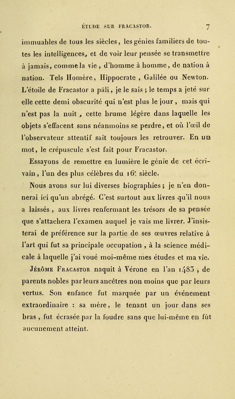 immuables de tous les siècles, les génies familiers de tou- tes les intelligences., et de voir leur pensée se transmettre à jamais, comme la vie , d'homme à homme, de nation à nation. Tels Homère, Hippocrate , Galilée ou Newton. L étoile de Fracastor a pâli, je le sais ; le temps a jeté sur elle cette demi obscurité qui n'est plus le jour , mais qui n'est pas la nuit a cette brume légère dans laquelle les objets s'effacent sans néanmoins se perdre, et où l'œil de l'observateur attentif sait toujours les retrouver. En uo mot, le crépuscule s'est fait pour Fracastor. Essayons de remettre en lumière le génie de cet écri- vain, l'un des plus célèbres du i6e, siècle. Nous avons sur lui diverses biographies ; je n'en don- nerai ici qu'un abrégé. C'est surtout aux livres qu'il nous a laissés , aux livres renfermant les trésors de sa pensée que s'attachera l'examen auquel je vais me livrer. J'insis- terai de préférence sur la partie de ses œuvres relative à l'art qui fut sa principale occupation , à la science médi- cale à laquelle j'ai voué moi-même mes études et ma vie. Jérôme Fracastor naquit à Vérone en l'an r483 , de parents nobles parleurs ancêtres non moins que par leurs vertus. Son enfance fut marquée par un événement extraordinaire : sa mère, le tenant un jour dans ses bras , fut écrasée par la foudre sans que lui-même en fût aucunement atteint.