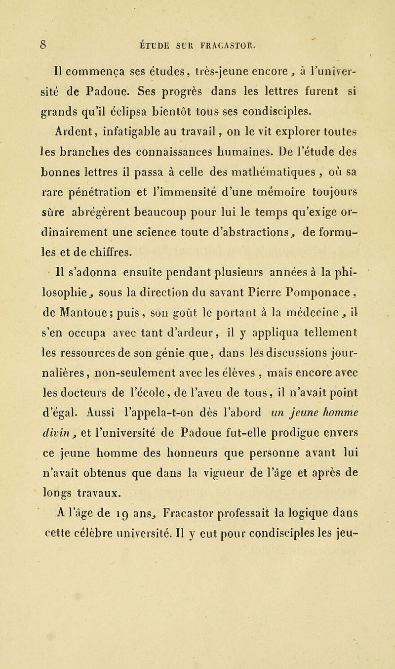 Il commença ses études, très-jeune encore., à l'univer- sité de Padoue. Ses progrès dans les lettres furent si grands qu'il éclipsa bientôt tous ses condisciples. Ardent, infatigable au travail, on le vit explorer toutes les branches des connaissances humaines. De l'étude des bonnes lettres il passa à celle des mathématiques , où sa rare pénétration et l'immensité d'une mémoire toujours sûre abrégèrent beaucoup pour lui le temps qu'exige or- dinairement une science toute d'abstractions, de formu- les et déchiffres. 11 s'adonna ensuite pendant plusieurs années à la phi- losophie^ sous la direction du savant Pierre Pomponace, de Mantoue ; puis , son goût le portant à la médecine _, il s'en occupa avec tant d'ardeur, il y appliqua tellement les ressources de son génie que, dans les discussions jour- nalières, non-seulement avec les élèves, mais encore avec les docteurs de l'école, de l'aveu de tous, il n'avait point d'égal. Aussi l'appela-t-on dès l'abord un jeune homme divin, et l'université de Padoue fut-elle prodigue envers ce jeune homme des honneurs que personne avant lui n'avait obtenus que dans la vigueur de l'âge et après de longs travaux. A l'âge de 19 ans,, Fracastor professait la logique dans cette célèbre université. Il y eut pour condisciples les jeu-