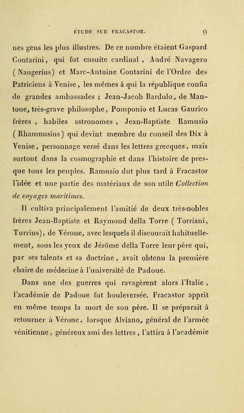 nés gens les plus illustres. De ce nombre étaient Gaspard Contarini, qui fut ensuite cardinal , André Navagero ( Naugerius) et Marc-Antoine Contarini de l'Ordre des Patriciens à Venise , les mêmes à qui la république confia de grandes ambassades ; Jean-Jacob Bardulo., de Man- toue., très-grave philosophe, Pomponio et Lucas Gaurico frères , habiles astronomes , Jean-Baptiste Ramusio ( Rhamnusius) qui devint membre du conseil des Dix à Venise, personnage versé dans les lettres grecques, mais surtout dans la cosmographie et dans l'histoire de pres- que tous les peuples. Ramusio dut plus tard à Fracastor l'idée et une partie des matériaux de son utile Collection de voyages maritimes. Il cultiva principalement l'amitié de deux très-nobles frères Jean-Baptiste et Raymond délia Torre ( Torriani, Turrius), de Vérone, avec lesquels il discourait habituelle- ment, sous les yeux de Jérôme délia Torre leur père qui, par ses talents et sa doctrine, avait obtenu la première chaire de médecine à l'université de Padoue. Dans une des guerres qui ravagèrent alors l'Italie , l'académie de Padoue fut bouleversée. Fracastor apprit en même temps la mort de son père. Il se préparait à retourner à Vérone, lorsque Alviano., général de l'armée vénitienne, généreux ami des lettres, l'attira à l'académie