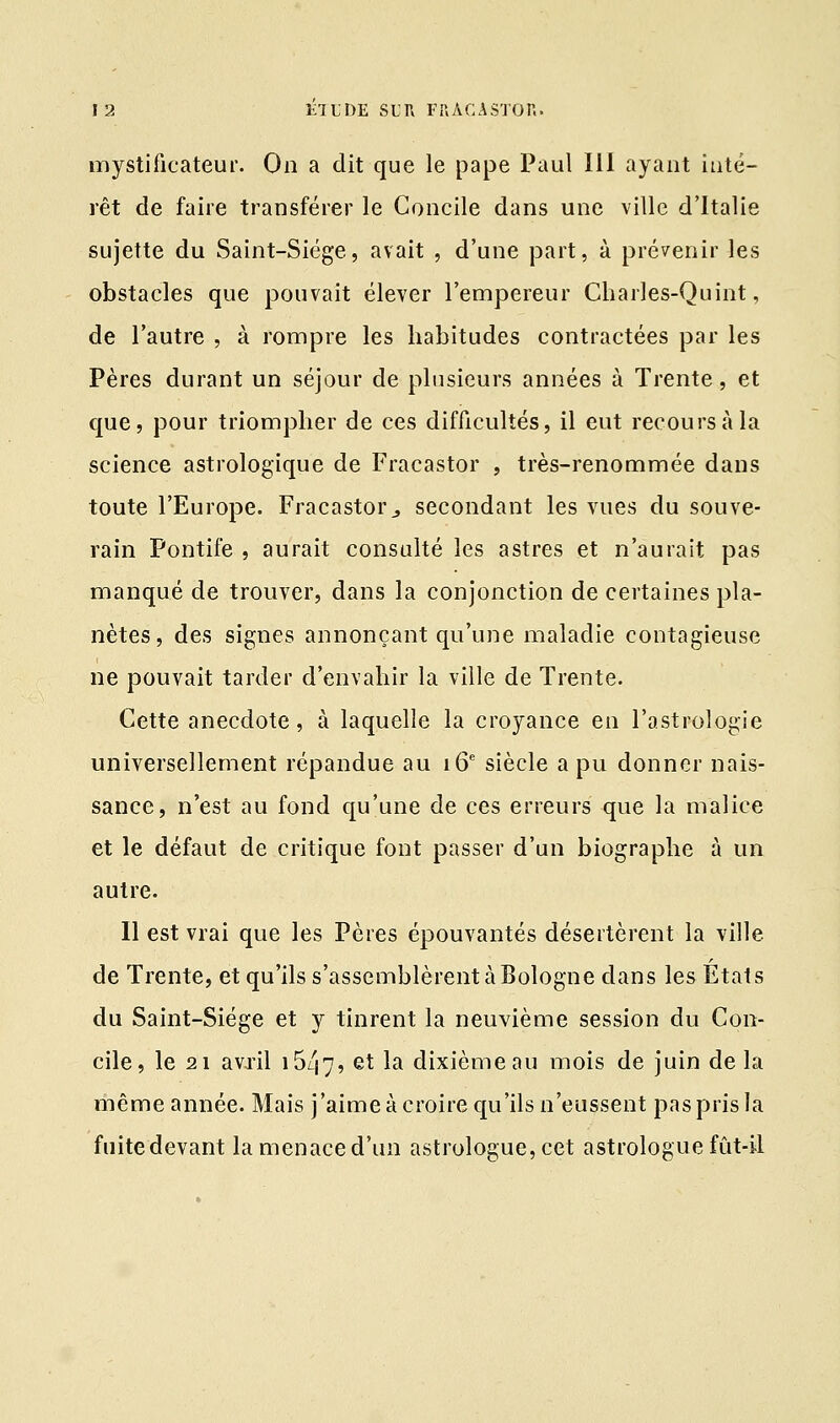 mystificateur. On a dit que le pape Paul III ayant inté- rêt de faire transférer le Concile dans une ville d'Italie sujette du Saint-Siège, avait , d'une part, à prévenir les obstacles que pouvait élever l'empereur Charles-Quint, de l'autre , à rompre les habitudes contractées par les Pères durant un séjour de plusieurs années à Trente, et que, pour triompher de ces difficultés, il eut recours à la science astrologique de Fracastor , très-renommée dans toute l'Europe. Fracastor., secondant les vues du souve- rain Pontife , aurait consulté les astres et n'aurait pas manqué de trouver, dans la conjonction de certaines pla- nètes, des signes annonçant qu'une maladie contagieuse ne pouvait tarder d'envahir la ville de Trente. Cette anecdote, à laquelle la croyance en l'astrologie universellement répandue au 16e siècle a pu donner nais- sance, n'est au fond qu'une de ces erreurs que la malice et le défaut de critique font passer d'un biographe à un autre. Il est vrai que les Pères épouvantés désertèrent la ville de Trente, et qu'ils s'assemblèrent à Bologne dans les États du Saint-Siège et y tinrent la neuvième session du Con- cile, le 21 avril i5/j7> et la dixième au mois de juin de la même année. Mais j'aime à croire qu'ils n'eussent pas pris la fuite devant la menace d'un astrologue, cet astrologue fût-il