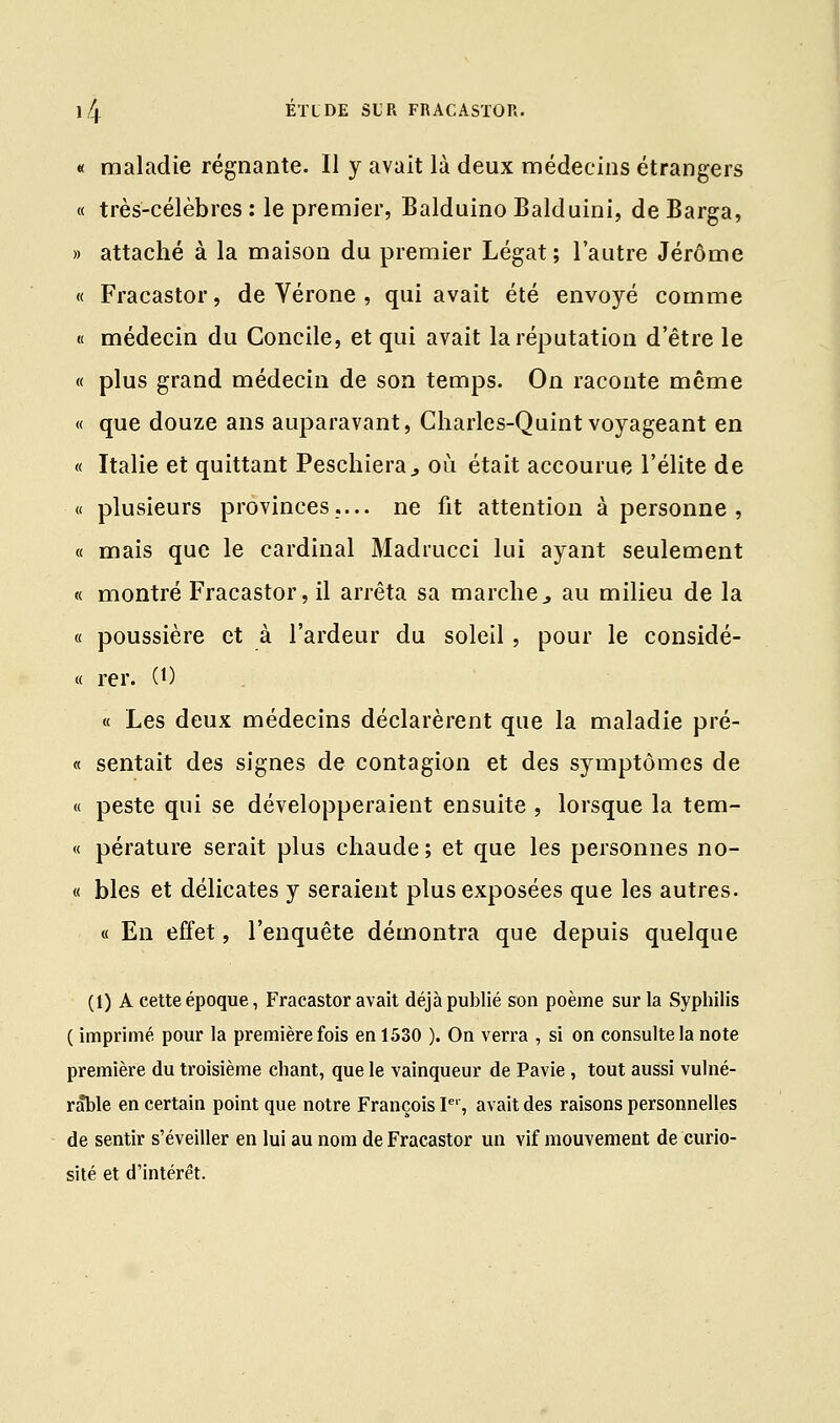« maladie régnante. Il y avait là deux médecins étrangers « très-célèbres : le premier, Balduino Balduini, de Barga, » attaché à la maison du premier Légat; l'autre Jérôme « Fracastor, de Vérone , qui avait été envoyé comme « médecin du Concile, et qui avait la réputation d'être le « plus grand médecin de son temps. On raconte même « que douze ans auparavant, Charles-Quint voyageant en « Italie et quittant Peschiera., où était accourue l'élite de « plusieurs provinces.... ne fit attention à personne , « mais que le cardinal Madrucci lui ayant seulement « montré Fracastor, il arrêta sa marche3 au milieu de la « poussière et à l'ardeur du soleil, pour le considé- « rer. (0 « Les deux médecins déclarèrent que la maladie pré- « sentait des signes de contagion et des symptômes de « peste qui se développeraient ensuite , lorsque la tem- « pérature serait plus chaude; et que les personnes no- « blés et délicates y seraient plus exposées que les autres. « En effet, l'enquête démontra que depuis quelque (1) A cette époque, Fracastor avait déjà publié son poème sur la Syphilis ( imprimé pour la première fois en 1530 ). On verra , si on consulte la note première du troisième chant, que le vainqueur de Pavie , tout aussi vulné- rable en certain point que notre François Ie', avait des raisons personnelles de sentir s'éveiller en lui au nom de Fracastor un vif mouvement de curio- sité et d'intérêt.