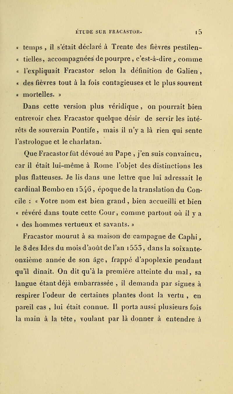 « temps , il s'était déclaré à Trente des fièvres pestilen- « tielles, accompagnées de pourpre, c'est-à-dire , comme « l'expliquait Fracastor selon la définition de Galien, « des fièvres tout à la fois contagieuses et le plus souvent « mortelles. » Dans cette version plus véridique, on pourrait bien entrevoir chez Fracastor quelque désir de servir les inté- rêts de souverain Pontife, mais il n'y a là rien qui sente l'astrologue et le charlatan. Que Fracastor fût dévoué au Pape , j'en suis convaincu, car il était lui-même à Rome l'objet des distinctions les plus flatteuses. Je lis dans une lettre que lui adressait le cardinal Bembo en 1546 , époque de la translation du Con- cile : « Votre nom est bien grand, bien accueilli et bien « révéré dans toute cette Cour, comme partout où il y a « des hommes vertueux et savants. » Fracastor mourut à sa maison de campagne de Caphij, le 8 des Ides du mois d'août de l'an 1553, dans la soixante- onzième année de son âge, frappé d'apoplexie pendant qu'il dînait. On dit qu'à la première atteinte du mal, sa langue étant déjà embarrassée , il demanda par signes à respirer l'odeur de certaines plantes dont la vertu , en pareil cas , lui était connue. Il porta aussi plusieurs fois la main à la tête, voulant par là donner à entendre à