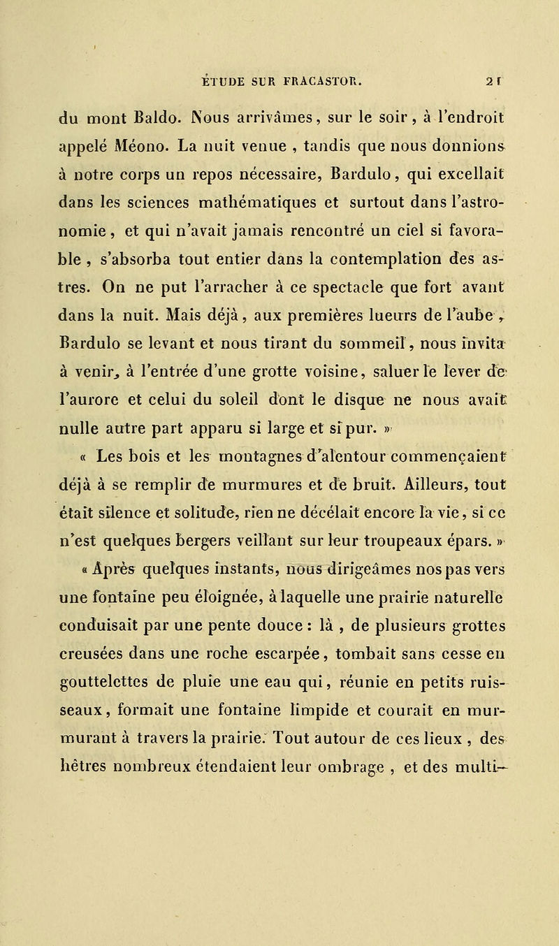 du mont Baldo. Nous arrivâmes, sur le soir, à l'endroit appelé Méono. La nuit venue , tandis que nous donnions à notre corps un repos nécessaire, Bardulo, qui excellait dans les sciences mathématiques et surtout dans l'astro- nomie , et qui n'avait jamais rencontré un ciel si favora- ble , s'absorba tout entier dans la contemplation des as- tres. On ne put l'arracher à ce spectacle que fort avant dans la nuit. Mais déjà, aux premières lueurs de l'aube r Bardulo se levant et nous tirant du sommeil, nous fnvita à venir, à l'entrée d'une grotte voisine, saluer le lever de- l'aurore et celui du soleil dont le disque ne nous avait nulle autre part apparu si large et sîpur. » « Les bois et les montagnes d'alentour commençaient déjà à se remplir de murmures et de bruit. Ailleurs, tout était silence et solitude, rfen ne décelait encore la vie, si ce n'est quelques bergers veillant sur leur troupeaux épars. » « Après quelques instants, nous dirigeâmes nos pas vers une fontaine peu éloignée, à laquelle une prairie naturelle conduisait par une pente douce : là , de plusieurs grottes creusées dans une roche escarpée, tombait sans cesse en gouttelettes de pluie une eau qui, réunie en petits ruis- seaux, formait une fontaine limpide et courait en mur- murant à travers la prairie. Tout autour de ces lieux , des hêtres nombreux étendaient leur ombrage , et des multi—