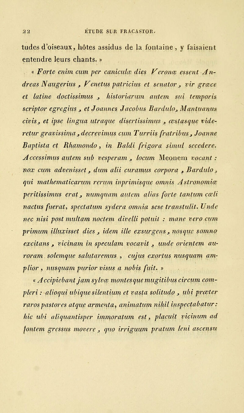 tudcs d'oiseaux, hôtes assidus de la fontaine, y faisaient entendre leurs chants. » « Forte enim cum per caniculœ dies Veronœ essent An- dréas N augerius , Venetus patricius et senator3 vir grœce et latine doctissimus _, liistoriarmn aatem sui temporis scriptor egregius., et Joannes Jacobus Bardulo^ Mantuanus civisj et ipse lingua utraque disertissimus ., œstasque vide- retur gravissimas decrevimus cum Turriis fratribiiSj Joanne Baptista et Rhamondo, in Baldi frigora simid secedere. Accessimus autem sub vesperam 3 locum Meonem vocant : nox cum advenisset _, dum alii curamus corpora , Bardulo s qui mathematicarum rerum inprimisque omnis Astronomiœ peritissimus erat, numquam autem alias forte tantum cœli nactus fuerat, spectatum sydera omnia sese transtulit. Utide nec îiisi post multam noclem divelli potuil : mane vero cum primum illuxisset dies j, idem ille exsurgens s nos que somna excitans , vicinam m speculam vocavit , unde orientem au- roram solemque salutaremus , cujus exortus nusquam am- plior , nusquam purior visus a nobis fuit. » « Accipiebantjamsylvœ montesquemugitibus circum com- pleri : alioqui ubiquesilentium et vasta solitudo * ubi prœter rarospastores atque armenta, animatum nihil inspectabatur: hic ubi aliquantisper immoratum est, placuit vicinum ad fontem gressus movere' _, quo irriguum pratum leni ascensu