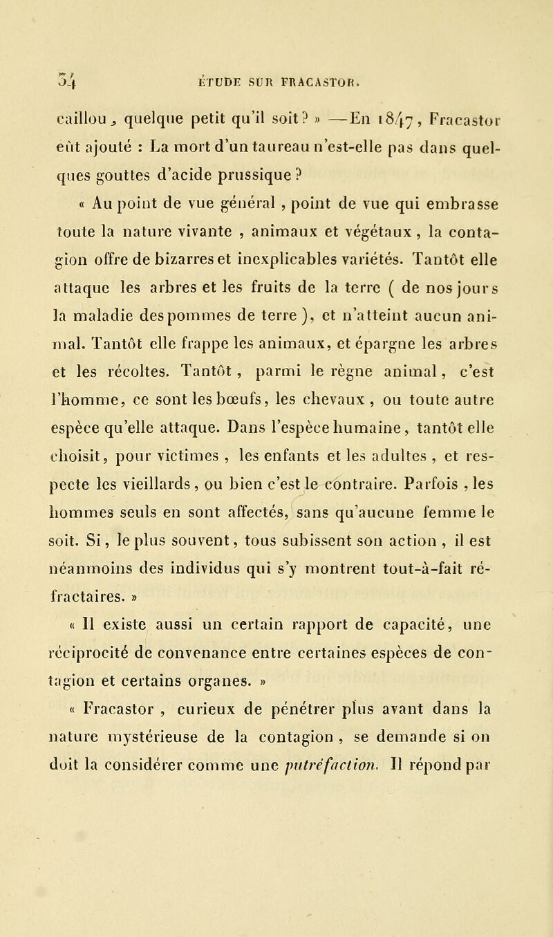 caillou,, quelque petit qu'il soit? » —En 1847, Fracastor eût ajouté : La mort d'un taureau n'est-elle pas clans quel- ques gouttes d'acide prussique ? « Au point de vue général , point de vue qui embrasse toute la nature vivante , animaux et végétaux, la conta- gion offre de bizarres et inexplicables variétés. Tantôt elle attaque les arbres et les fruits de la terre ( de nos jours la maladie des pommes de terre ), et n'atteint aucun ani- mal. Tantôt elle frappe les animaux, et épargne les arbres et les récoltes. Tantôt, parmi le règne animal, c'est l'homme, ce sont les bœufs, les chevaux, ou toute autre espèce qu'elle attaque. Dans l'espèce humaine, tantôt elle choisit, pour victimes , les enfants et les adultes , et res- pecte les vieillards , ou bien c'est le contraire. Parfois , les hommes seuls en sont affectés, sans qu'aucune femme le soit. Si, le plus souvent, tous subissent son action , il est néanmoins des individus qui s'y montrent tout-à-fait ré- fractaires. » « Il existe aussi un certain rapport de capacité, une réciprocité de convenance entre certaines espèces de con- tagion et certains organes. » « Fracastor , curieux de pénétrer plus avant dans la nature mystérieuse de la contagion , se demande si on doit la considérer comme une putréfaction, Il répond par