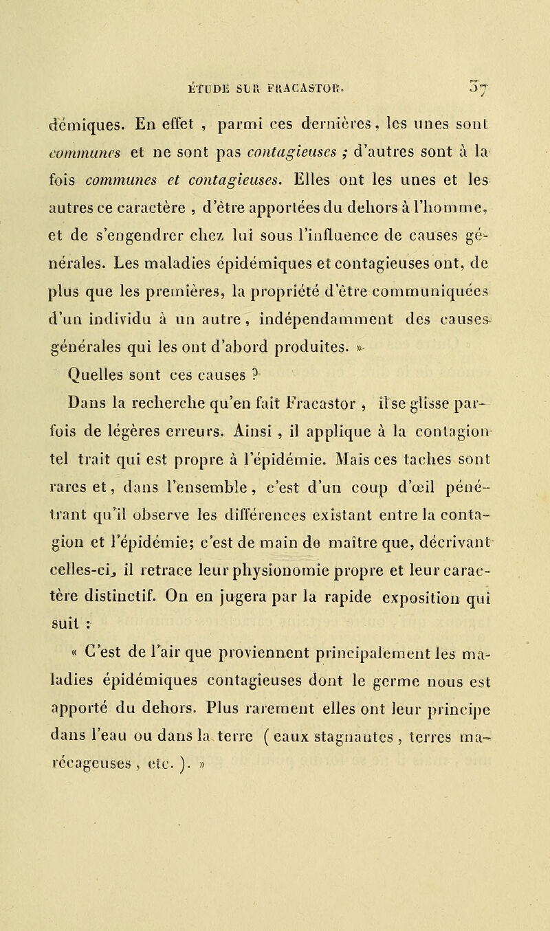 démiques. En effet , parmi ces dernières, les unes sont communes et ne sont pas contagieuses ; d'autres sont à la- fois communes et contagieuses. Elles ont les unes et les autres ce caractère , d'être apportées du dehors à l'homme, et de s'engendrer chez lui sous l'influence de causes gé- nérales. Les maladies épidémiques et contagieuses ont, de plus que les premières, la propriété d'être communiquées d'un individu à un autre, indépendamment des causes- générales qui les ont d'abord produites. » Quelles sont ces causes ? Dans la recherche qu'en fait Fracastor , lise glisse par- fois de légères erreurs. Ainsi , il applique à la contagion- tel trait qui est propre à l'épidémie. Mais ces taches sont rares et, dans l'ensemble, c'est d'un coup d'œil péné- trant qu'il observe les différences existant entre la conta- gion et l'épidémie; c'est de main de maître que, décrivant celles-ci., il retrace leur physionomie propre et leur carac- tère distinctif. On en jugera par la rapide exposition qui suit : « C'est de l'air que proviennent principalement les ma- ladies épidémiques contagieuses dont le germe nous est apporté du dehors. Plus rarement elles ont leur principe dans l'eau ou dans la terre ( eaux stagnantes , terres ma- récageuses , etc. ). »