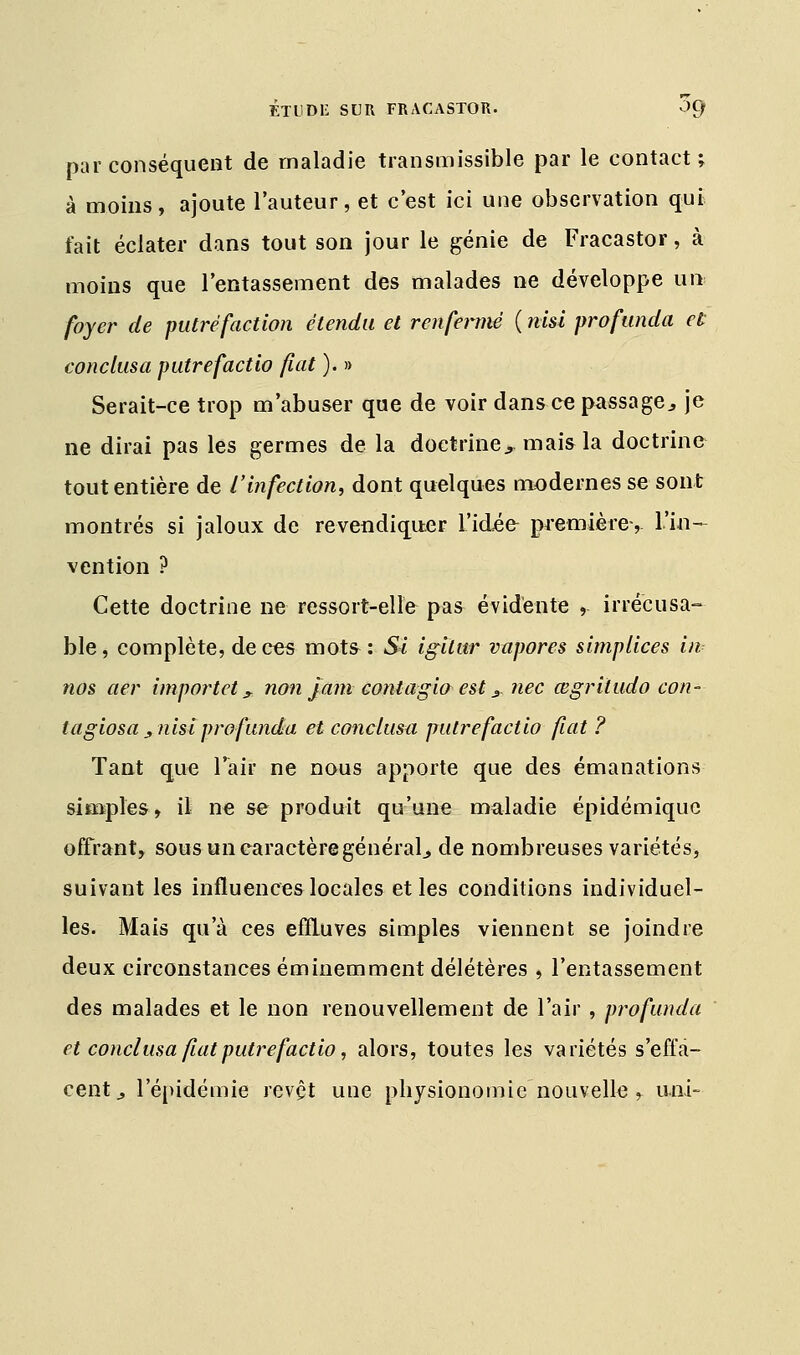 par conséquent de maladie transmissible par le contact; à moins, ajoute l'auteur, et c'est ici une observation qui fait éclater dans tout son jour le génie de Fracastor, à moins que l'entassement des malades ne développe un foyer de putréfaction étendu et renfermé ( msi profunda et conclusa putrefactio fuit ). » Serait-ce trop m'abuser que de voir dans ce passage3 je ne dirai pas les germes de la doctrine., mais la doctrine tout entière de l'infection, dont quelques modernes se sont montrés si jaloux de revendiquer l'idée- première-, l'in- vention ? Cette doctrine ne ressort-elle pas évidente , irrécusa- ble, complète, de ces mots: Si igilur vupores simplices in nos aer importet? non jam contagio est 3. nec œgritudo con- tagiosa ^nisi profunda et conclusa putrefactio fiât ? Tant que l'air ne nous apporte que des émanations simples, il ne se produit qu'une maladie épidémiquc offrant, sous un caractère général., de nombreuses variétés, suivant les influences locales et les conditions individuel- les. Mais qu'à ces effluves simples viennent se joindre deux circonstances éminemment délétères , l'entassement des malades et le non renouvellement de l'air, profunda et conclusa fiât putrefactio, alors, toutes les variétés s'effa- cent., l'épidémie revêt une physionomie nouvelle , uni-