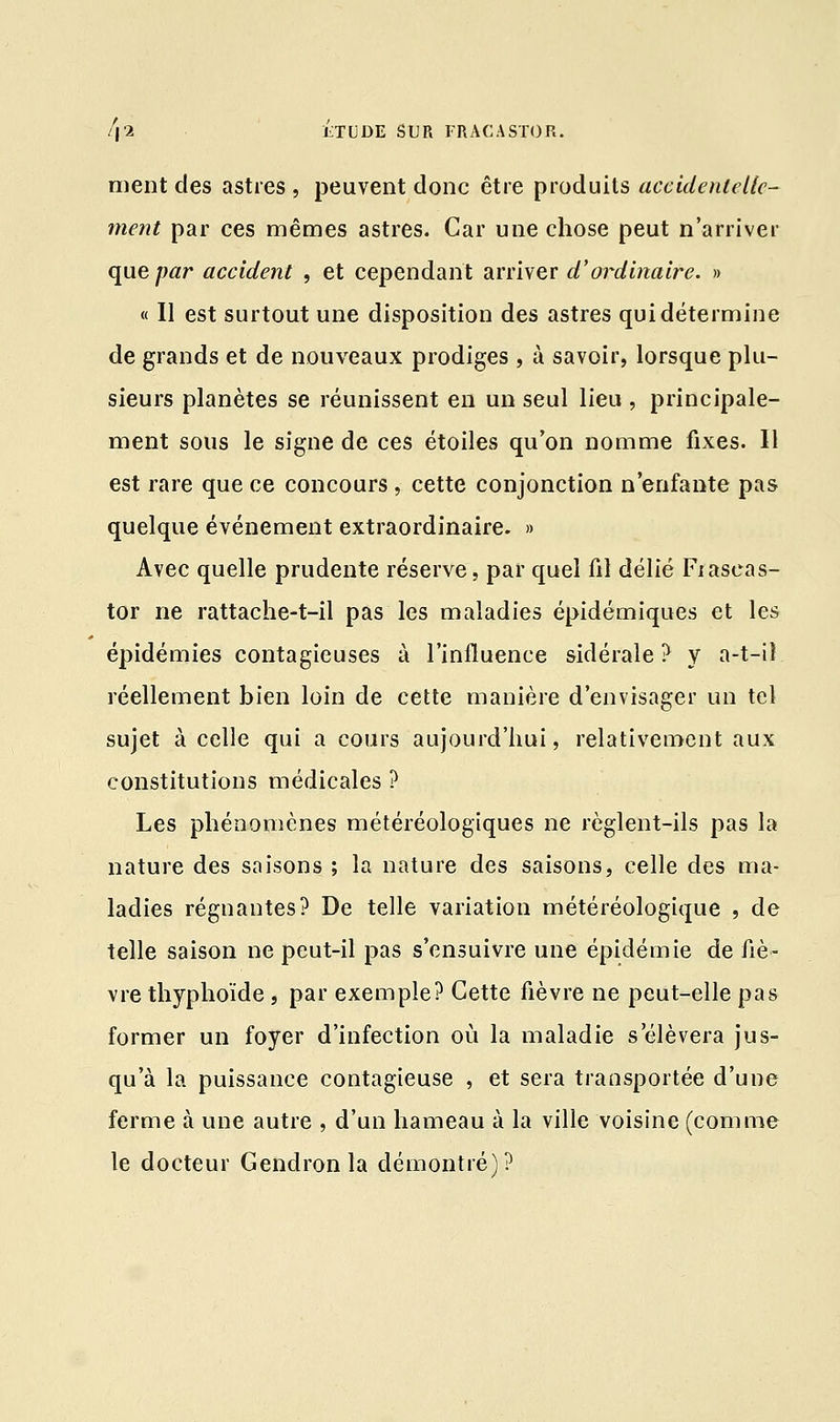 ment des astres , peuvent donc être produits accidentelle- ment par ces mêmes astres. Car une chose peut n'arriver que par accident , et cependant arriver d'ordinaire. » « Il est surtout une disposition des astres qui détermine de grands et de nouveaux prodiges , à savoir, lorsque plu- sieurs planètes se réunissent en un seul lieu , principale- ment sous le signe de ces étoiles qu'on nomme fixes. 11 est rare que ce concours, cette conjonction n'enfante pas quelque événement extraordinaire. » Avec quelle prudente réserve, par quel fil délié Fiaseas- tor ne rattache-t-il pas les maladies épidémiques et les épidémies contagieuses à l'influence sidérale? y a-t-iî réellement bien loin de cette manière d'envisager un tel sujet à celle qui a cours aujourd'hui, relativement aux constitutions médicales ? Les phénomènes météréologiques ne règlent-ils pas la nature des saisons ; la nature des saisons, celle des ma- ladies régnantes? De telle variation météréologique , de telle saison ne peut-il pas s'ensuivre une épidémie de fiè- vre thyphoïde, par exemple? Cette fièvre ne peut-elle pas former un foyer d'infection où la maladie s'élèvera jus- qu'à la puissance contagieuse , et sera transportée d'une ferme à une autre , d'un hameau à la ville voisine (comme le docteur Gendronla démontré)?