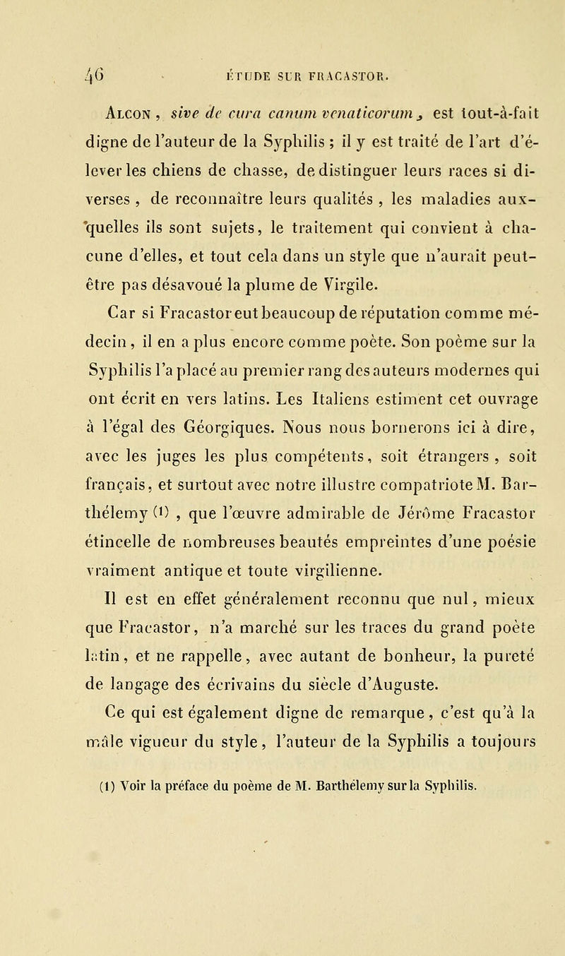 Alcon , sive de cura canum vcnatlcorum, est tout-à-fait digne de l'auteur de la Syphilis ; il y est traité de l'art d'é- lever les chiens de chasse, de distinguer leurs races si di- verses , de reconnaître leurs qualités , les maladies aux- quelles ils sont sujets, le traitement qui convient à cha- cune d'elles, et tout cela dans un style que n'aurait peut- être pas désavoué la plume de Virgile. Car si Fracastor eut beaucoup de réputation comme mé- decin , il en a plus encore comme poète. Son poème sur la Syphilis l'a placé au premier rang des auteurs modernes qui ont écrit en vers latins. Les Italiens estiment cet ouvrage à l'égal des Géorgiques. Nous nous bornerons ici à dire, avec les juges les plus compétents, soit étrangers, soit français, et surtout avec notre illustre compatriote M. Bar- thélémy (0 , que l'œuvre admirable de Jérôme Fracastor étincelle de nombreuses beautés empreintes d'une poésie vraiment antique et toute virgilienne. Il est en effet généralement reconnu que nul, mieux que Fracastor, n'a marché sur les traces du grand poète latin, et ne rappelle, avec autant de bonheur, la pureté de langage des écrivains du siècle d'Auguste. Ce qui est également digne de remarque, c'est qu'à la mâle vigueur du style, l'auteur de la Syphilis a toujours (1) Voir la préface du poème de M. Barthélémy sur la Syphilis.